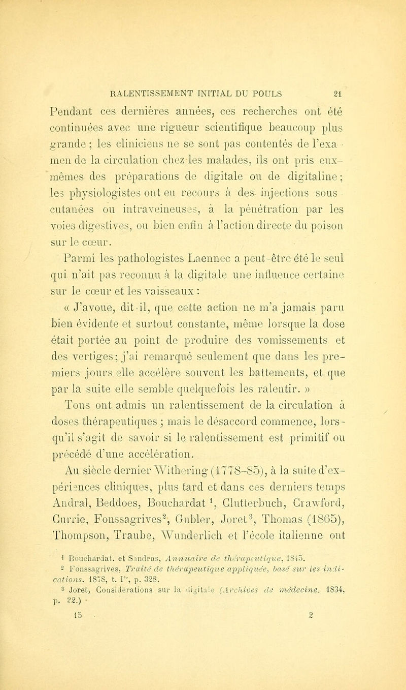 Pendant ces dernières années, ces recherches ont été continuées avec une rigueur scientifique beaucoup plus grande ; les cliniciens ne se sont pas contentés de l'exa ■ men de la circulation chez les malades, ils ont pris eux- mêmes des préparations de digitale ou de digitaline ; les physiologistes ont eu recours à des injections sous - cutanées ou intraveineuses, à la pénétration par les voies digestives, ou bien enfin à l'action directe du poison sur le cœur. Parmi les pathologistes Laennec a peut-être été le seul qui n'ait pas reconnu à la digitale une influence certaine sur le coeur et les vaisseaux : (( J'avoue, dit-il, que cette action ne m'a jamais paru bien évidente et surtout constante, même lorsque la dose était portée au point de produire des vomissements et des vertiges; j'ai remarqué seulement que dans les pre- miers jours elle accélère souvent les battements, et que par la suite elle semble quelquefois les ralentir. » Tous ont admis un ralentissement de la circulation à doses thérapeutiques ; mais le désaccord commence, lors- qu'il s'agit de savoir si le ralentissement est primitif ou précédé d'une accélération. Au siècle dernier Withering (1778-85), à la suite d'ex- périences cliniques, plus tard et dans ces derniers temps Andral, Beddoes, Bouchardat ^, Glutterbuch, Grawford, Gurrie, Fonssagrives^, Gubler, Joret, Thomas (1805), Thompson, Traube, Wunderlich et l'école italienne ont '■ Bouchardat. et Sandras, Annua.ire de thérapeutique, 1845. 2 Fonssagrives, Traité de thérapeutique ccppliqioée, basé sur les indi- cations. 1878, t. \, p. 328. 3 Jorefc, Considérations sur la ili^itale (Archioes de médecine. 1834, p. 22.) ■ 15 • 2