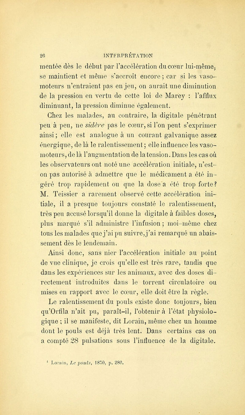 mentée dès le début par l'accélération du coeur lui-mêmej se maintient et même s'accroît encore ; car si les vaso- moteurs n'entraient pas enjeu, on aurait une diminution de la pression en vertu de cette loi de Marey : l'afflux diminuant, la pression diminue également. Chez les malades, au contraire, la digitale pénétrant peu à peu, ne sidère pas le coeur, si l'on peut s'exprimer ainsi ; elle est analogue à un courant galvanique assez énergique, de là le ralentissement ; elle influence les vaso- moteurs, de là l'augmentation de la tension. Dans les cas où les observateurs ont noté une accélération initiale, n'est- on pas autorisé à admettre que le médicament a été in- géré trop rapidement ou que la dose a été trop forte? M. Teissier a rarement observé cette accélération ini- tiale, il a presque toujours constaté le ralentissement, très peu accusé lorsqu'il donne la digitale à faibles doses, plus marqué s'il administre l'infusion ; moi-même chez tous les malades que j'ai pu suivre, j'ai remarqué un abais- sement dès le lendemain. Ainsi donc, sans nier l'accélération initiale au point de vue clinique, je crois qu'elle est très rare, tandis que dans les expériences sur les animaux, avec des doses di- rectement introduites dans le torrent circulatoire ou mises en rapport avec le coeur, elle doit être la règle. Le ralentissement du pouls existe donc toujours, bien qu'Orfila n'ait pu, paraît-il, l'obtenir à l'état physiolo- gique ; il se manifeste, dit Lorain, même chez un homme dont le pouls est déjà très lent. Dans certains cas on a compté 28 pulsations sous l'influence de la digitale. ' Lorain, Le pouls, 1870, p. 280,