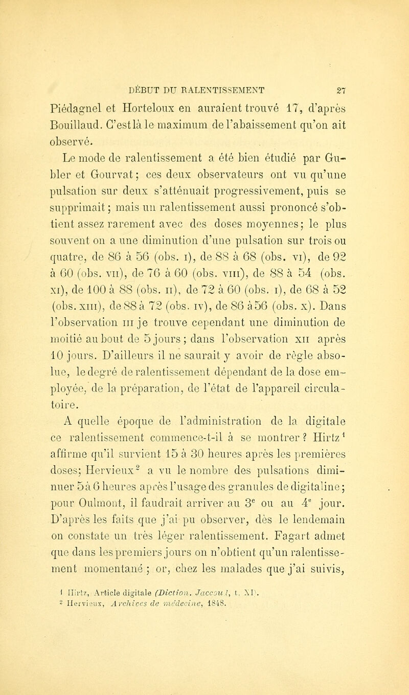 Piéclagnel et Horteloux en auraient trouvé 17, d'après Bouillaud. C'est là le maximum de l'abaissement qu'on ait observé. Le mode de ralentissement a été bien étudié par Gu- bler et Gourvat ; ces deux observateurs ont vu qu'une pulsation sur deux s'atténuait progressivement, puis se supprimait ; mais un ralentissement aussi prononcé s'ob- tient assez rarement avec des doses moyennes; le plus souvent on a une diminution d'une pulsation sur trois ou quatre, de 86 à 56 (obs. i), de 88 à 68 (obs. vi), de 92 à 60 (obs. vu), de 76 à 60 (obs. viii), de 88 à 54 (obs. XI), de 100 à 88 (obs. ii), de 72 à 60 (obs. i), de 68 à 52 (obs.xiii), de 88 à 72 (obs. iv), de 86 à56 (obs. x). Dans l'observation m je trouve cependant une diminution de moitié au bout de 5 jours; dans l'observation xii après 10 jours. D'ailleurs il ne saurait y avoir de règle abso- lue, le degré de ralentissement dépendant de la dose em- ployée, de la préparation, de l'état de l'appareil circula- toire. A quelle époque de l'administration de la digitale ce ralentissement commence-t-il à se montrer ? Hirtz ^ affirme qu'il survient 15 à 30 heures après les premières doses; Hervieux- a vu le nombre des pulsations dimi- nuer 5à 6 heures après l'usage des granules de digitaline ; pour Oulmont, il faudrait arriver au 3^ ou au 4 jour. D'après les faits que j'ai pu observer, dès le lendemain on constate un très léger ralentissement. Fagart admet que dans les premiers jours on n'obtient qu'un ralentisse- ment momentané; oi', chez les malades que j'ai suivis, ■1 Ilirtz, Article digitale (Diction. Jaccoul, t. XI'. ~ Heivieux, Archives de médecine, 1848.