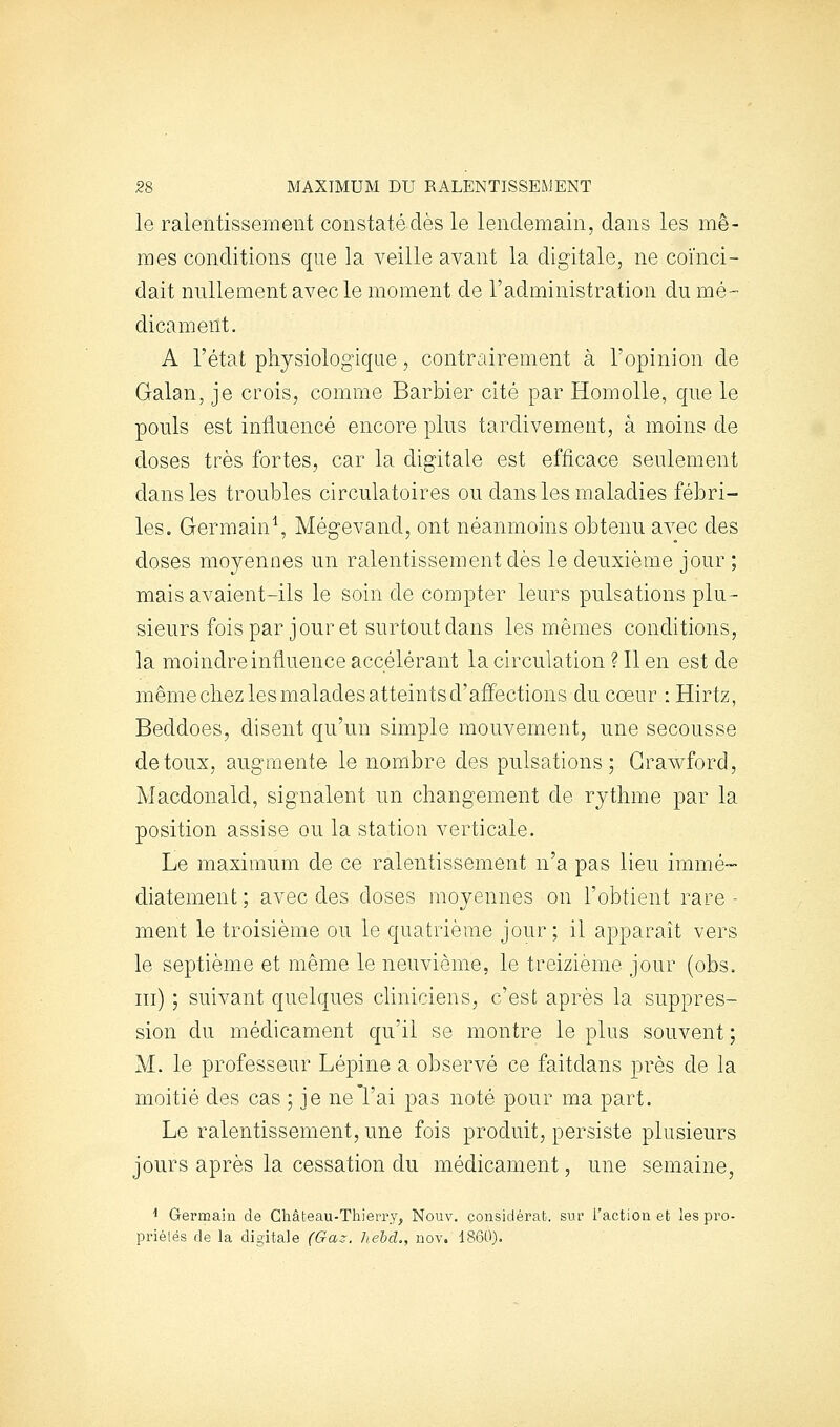 le ralentissement constatédès le lendemain, dans les mê- mes conditions que la veille avant la digitale, ne coïnci- dait nullement avec le moment de l'administration du mé- dicament. A l'état physiologique, contrairement à Topinion de Galan, je crois, comme Barbier cité par Homolle, que le pouls est influencé encore plus tardivement, à moins de doses très fortes, car la digitale est efficace seulement dans les troubles circulatoires ou dans les maladies fébri- les. Germain^ Mégevand, ont néanmoins obtenu avec des doses moyennes un ralentissement dès le deuxième jour ; mais avaient-ils le soin de compter leurs pulsations plu- sieurs fois par jour et surtout dans les mêmes conditions, la moindre influence accélérant la circulation ? 11 en est de même chez les malades atteints d'affections du coeur : Hirtz, Beddoes, disent qu'un simple mouvement, une secousse de toux, augmente le nombre des pulsations; Grawford, Macdonald, signalent un changement de rythme par la position assise ou la station verticale. Le maximum de ce ralentissement n'a pas lieu immé- diatement ; avec des doses moyennes on l'obtient rare - ment le troisième ou le quatrième jour; il apparaît vers le septième et même le neuvième, le treizième jour (obs. m) ; suivant quelques chniciens, c'est après la suppres- sion du médicament qu'il se montre le plus souvent ; M. le professeur Lépine a observé ce faitdans près de la moitié des cas ; je ne l'ai pas noté pour ma part. Le ralentissement, une fois produit, persiste plusieurs jours après la cessation du médicament, une semaine, ^ Germain de Château-Thierry, Nouv. considérât, snf l'action et les pro- priélés de la digitale (Gaz. hebd., nov. 1860).