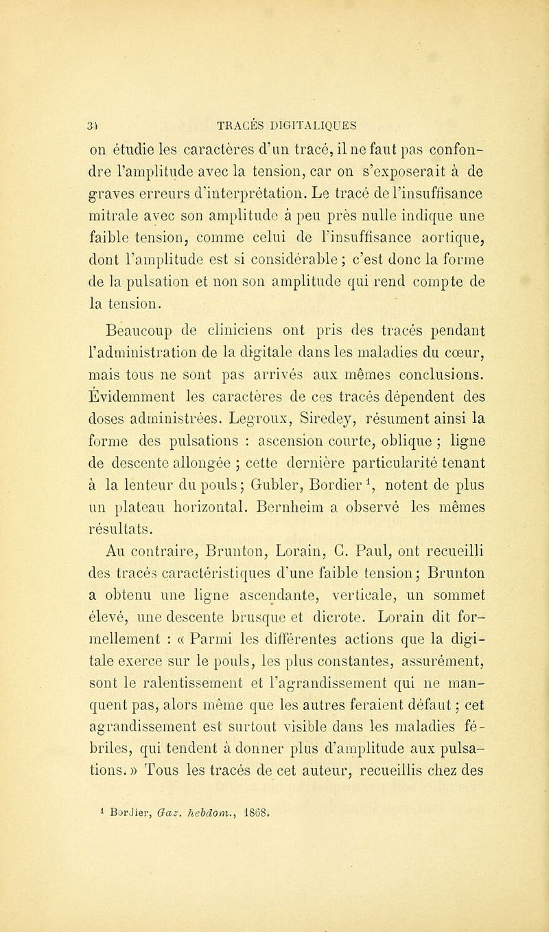 3i TRACÉS DIGITALIQUES on étudie les caractères d'un tracé, il ne faut pas confon- dre l'amplitude avec la tension, car on s'exposerait à de graves erreurs d'interprétation. Le tracé de l'insuffisance mitrale avec son amplitude à peu près nulle indique une faible tension, comme celui de l'insuffisance aortique, dont l'amplitude est si considérable ; c'est donc la forme de la pulsation et non son amplitude qui rend compte de la tension. Beaucoup de cliniciens ont pris des tracés pendant l'administration de la digitale dans les maladies du coeur, mais tous ne sont pas arrivés aux mêmes conclusions. Evidemment les caractères de ces tracés dépendent des doses administrées. Legroux, Siredey, résument ainsi la forme des pulsations : ascension courte, oblique ; ligne de descente allongée ; cette dernière particularité tenant à la lenteur du pouls 5 Gubler, Bordier ^, notent de plus un plateau horizontal. Bernlieim a observé les mêmes résultats. Au contraire, Brunton, Lorain, G. Paul, ont recueilli des tracés caractéristiques d'une faible tension; Brunton a obtenu une ligne ascendante, verticale, un sommet élevé, une descente brusque et dicrote. Lorain dit for- mellement : « Parmi les différentes actions que la digi- tale exerce sur le pouls, les plus constantes, assurément, sont le ralentissement et l'agrandissement qui ne man- quent pas, alors même que les autres feraient défaut ; cet agrandissement est surtout visible dans les maladies fé- briles, qui tendent à donner plus d'amplitude aux pulsa- tions* » Tous les tracés de cet auteur, recueillis chez des 1 BorJier, G-as. hehclom.^ 1868;