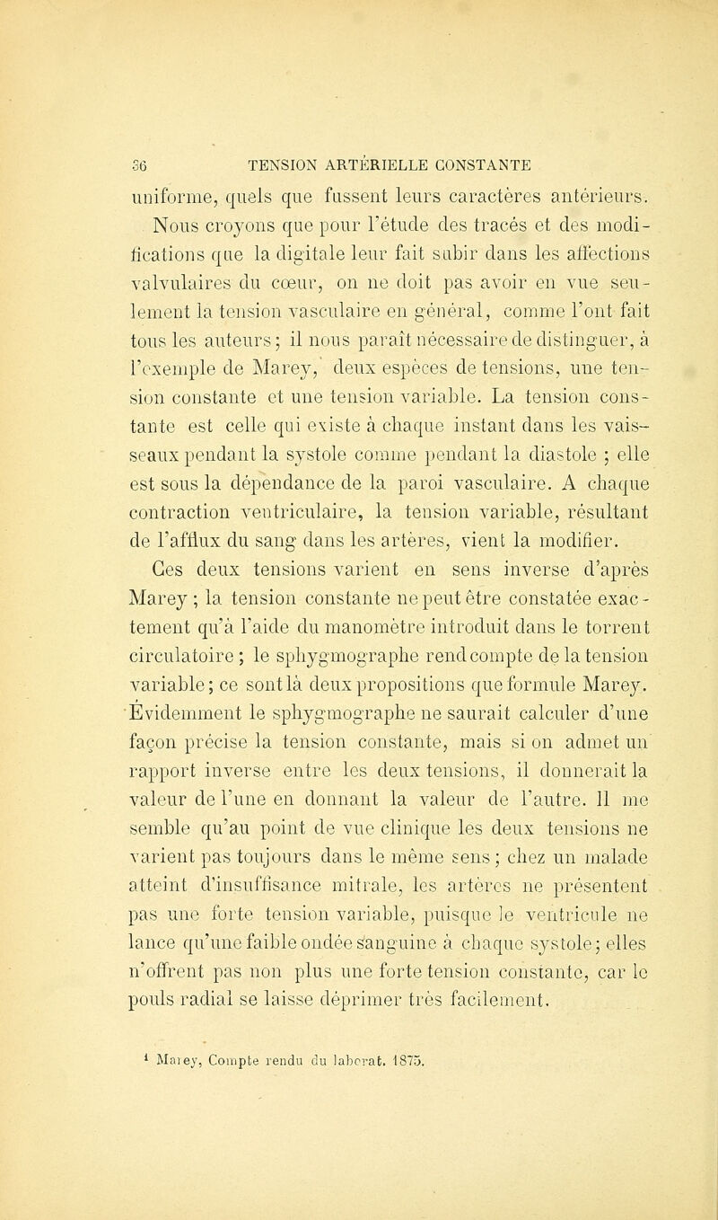 uniforme, quels que fussent leurs caractères antérieurs. Nous croyons que pour l'étude des tracés et des modi- fications que la digitale leur fait subir dans les affections valvulaires du cœur, on ne doit pas avoir en vue seu- lement la tension vasculaire en général, comme l'ont fait tous les auteurs; il nous paraît nécessaire de distinguer, à l'exemple de Marey, deux espèces de tensions, une ten- sion constante et une tension variable. La tension cons- tante est celle qui existe à chaque instant dans les vais- seaux pendant la systole comme pendant la diastole ; elle est sous la dépendance de la paroi vasculaire. A chaque contraction veutriculaire, la tension variable, résultant de l'afflux du sang dans les artères, vient la modifier. Ces deux tensions varient en sens inverse d'après Marey ; la tension constante ne peut être constatée exac - tement qu'à l'aide du manomètre introduit dans le torrent circulatoire ; le sphygmographe rend compte de la tension variable; ce sont là deux propositions que formule Marey. Evidemment le sphygmographe ne saurait calculer d'une façon précise la tension constante, mais si on admet un rapport inverse entre les deux tensions, il donnerait la valeur de l'une en donnant la valeur de l'autre. 11 me semble qu'au point de vue clinique les deux tensions ne varient pas toujours dans le même sens; chez un malade atteint d'insuffisance mitrale, les artères ne présentent pas une forte tension variable, puisque ]e ventricule ne lance qu'une faible ondée sanguine à chaque systole; elles n'offrent pas non plus une forte tension constante, car le pouls radial se laisse déprimer très facilement. * Maiey, Compte rendu du labcrat. 1875.