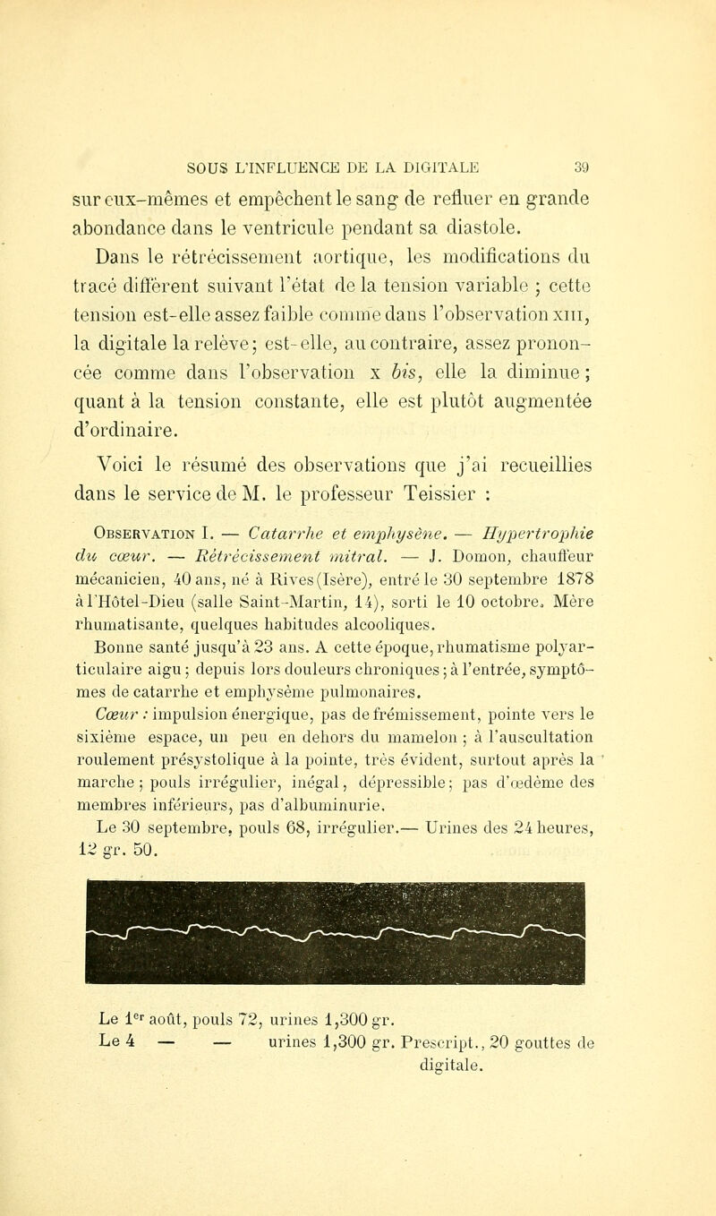 sur eux-mêmes et empêchent le sang de refluer en grande abondance dans le ventricule pendant sa diastole. Dans le rétrécissement aortique, les modifications du tracé diffèrent suivant l'état de la tension variable ; cette tension est-elle assez faible comme dans l'observation xiii, la digitale la relève ; est- elle, au contraire, assez pronon- cée comme dans l'observation x bis, elle la diminue ; quant à la tension constante, elle est plutôt augmentée d'ordinaire. Voici le résumé des observations que j'ai recueillies dans le service de M. le professeur Teissier : Observation I. — Catarrhe et emphysène. — Hypertrophie du cœur. — Rétrécissement mitral. — J. Domon, chaufleur mécanicien, 40 ans, né à Rives (Isère), entré le 30 septembre 1878 à l'Hôtel-Dieu (salle Saint-Martin, 14), sorti le 10 octobreo Mère rhumatisante, quelques habitudes alcooliques. Bonne santé jusqu'à 23 ans. A cette époque, rhumatisme polyar- ticulaire aigu ; depuis lors douleurs chroniques ; à l'entrée, symptô- mes de catarrhe et emphysème pulmonaires. CcBtfr •• impulsion énergique, pas de frémissement, pointe vers le sixième espace, un peu en dehors du mamelon ; à l'auscultation roulement présystolique à la pointe, très évident, surtout après la marche ; pouls irrégulier, inégal, dépressible; pas d'œdème des membres inférieurs, pas d'albuminurie. Le 30 septembre, pouls 68, irrégulier.— Urines des 24 heures, 12 gr. 50. Le l^r août, pouls 72, urines 1,300 gr. Le 4 — — urines 1,300 gr. Prescript., 20 gouttes de digitale.