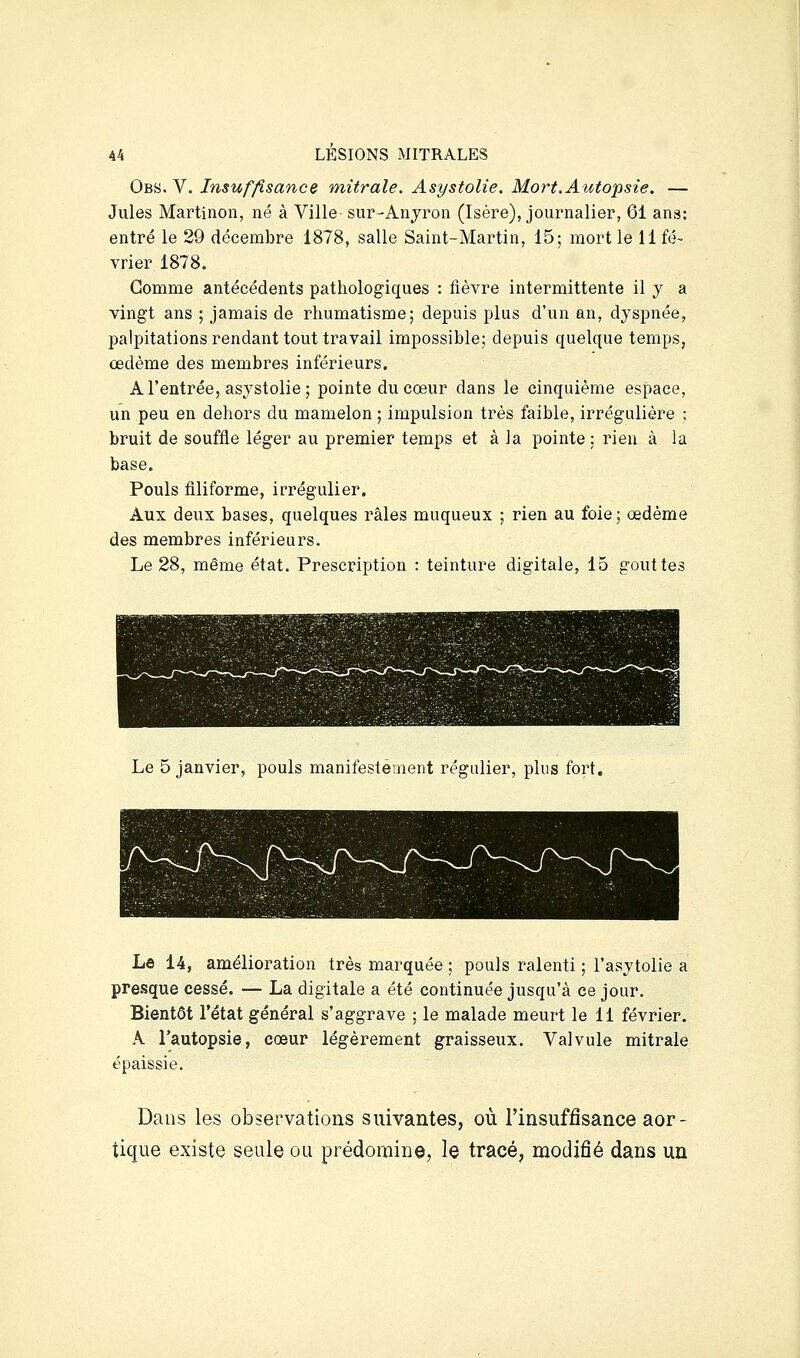 Obs. V. Insuffisance mitrale. Asystolie. Mort. Autopsie. — Jules Martinon, né à Ville- sur-Anyron (Isère), journalier, 61 ans: entré le 29 décembre 1878, salle Saint-Martin, 15; mort le 11 fé- vrier 1878. Gomme antécédents pathologiques : lièvre intermittente il y a vingt ans ; jamais de rhumatisme; depuis plus d'un an, dyspnée, palpitations rendant tout travail impossible; depuis quelque temps, œdème des membres inférieurs. A l'entrée, asystolie; pointe du cœur dans le cinquième espace, un peu en dehors du mamelon ; impulsion très faible, irrégulière : bruit de souffle léger au premier temps et à la pointe ; rien à la base. Pouls filiforme, irrégulier. Aux deux bases, quelques râles muqueux ; rien au foie; œdème des membres inférieurs. Le 28, même état. Prescription : teinture digitale, 15 gouttes Le 5 janvier, pouls manifestement régulier, plus fort. Le 14, amélioration très marquée ; pouls ralenti ; l'asytolie a presque cessé. — La digitale a été continuée jusqu'à ce jour. Bientôt l'état général s'aggrave ; le malade meurt le 11 février. A l'autopsie, cœur légèrement graisseux. Valvule mitrale épaissie. Dans les observations suivantes, où l'insuffisance aor- tique existe seule ou prédomine, le tracé, modifié dans un