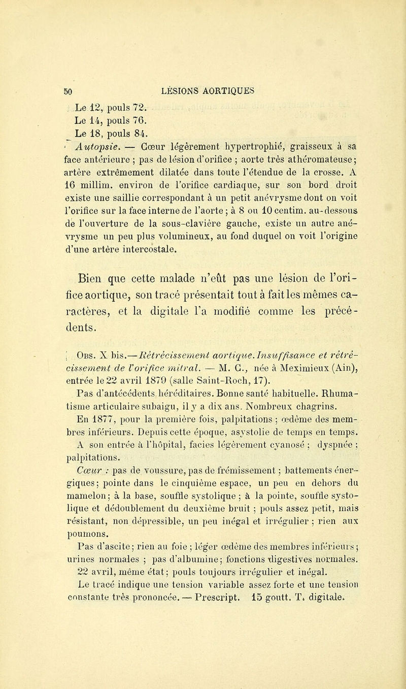 Le 12, pouls 72. Le 14, pouls 76. _ Le 18, pouls 84. ' A^fops^e. — Cœur légèrement hypertrophié, graisseux à sa face antérieure ; pas de lésion d'orifice ; aorte très athéromateuse ; artère extrêmement dilatée dans toute l'étendue de la crosse. A 16 millim. environ de l'orifice cardiaque, sur son bord droit existe une saillie correspondant à un petit anévrysme dont on voit l'orifice sur la face interne de l'aorte ; à 8 ou lOcentim. au-dessous de l'ouverture de la sous-claviére gauche, existe un autre ané- vrysme un peu plus volumineux, au fond duquel on voit l'origine d'une artère intercostale. Bien que cette malade n'eût pas une lésion de l'ori- fice aortique, son tracé présentait tout à fait les mêmes ca- ractères, et la digitale l'a modifié comme les précé- dents. ■ Obs. X bis.—Rétrécissement aortique.Insuffisance et rétré- cissement de Vorifice mitral. — M. G., née à Meximieux (Ain), entrée le 22 avril 1879 (salle Saint-Roch, 17). Pas d'antécédents héréditaires. Bonne santé habituelle. Rhuma- tisme articulaire subaigu, il 3^ a dix ans. Nombreux chagrins. En 1877, pour la première fois, palpitations ; œdème des mem- bres inférieurs. Depuis cette époque, asvstolie de temps en temps. A son entrée à l'hôpital, faciès légèrement cyanose ; dyspnée ; palpitations. Cœur : pas de voussure, pas de frémissement ; battements éner- giques ; pointe dans le cinquième espace, un peu en dehors du mamelon; à la base, souffle systolique ; à la pointe, souffle systo- lique et dédoublement du deuxième bruit ; pouls assez petit, mais résistant, non dépressible, un peu inégal et irrégulier ; rien aux poumons. Pas d'ascite ; rien au foie ; léger œdème des membres inférieurs ; urines normales ; pas d'albumine; fonctions tligestives normales. 22 avril, même état; pouls toujours irrégulier et inégal. Le tracé indique une tension variable assez forte et une tension constante très prononcée. — Prescript. 15 goutt. T» digitale*