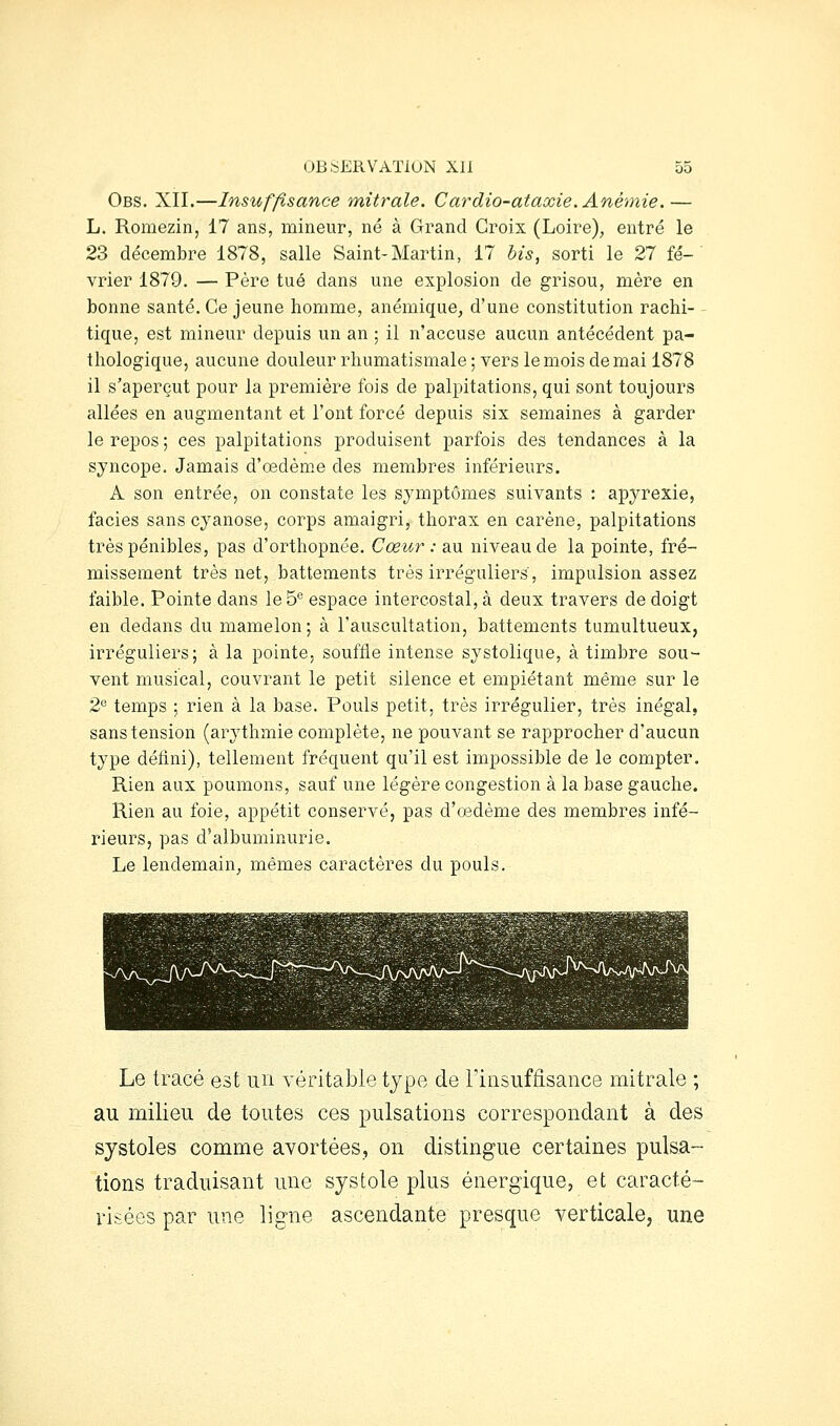 Obs. XII.—Insuffisance mitrale, Cardio-ataxie. Anémie.— L. Romezin, 17 ans, mineur, né à Grand Croix (Loire), entré le 23 décembre 1878, salle Saint-Martin, 17 bis, sorti le 27 fé- vrier 1879. — Père tué dans une explosion de grisou, mère en bonne santé. Ce jeune homme, anémique, d'une constitution rachi- tique, est mineur depuis un an ; il n'accuse aucun antécédent pa- thologique, aucune douleur rhumatismale ; vers le mois de mai 1878 il s'aperçut pour la première fois de palpitations, qui sont toujours allées en augmentant et l'ont forcé depuis six semaines à garder le repos ; ces palpitations produisent parfois des tendances à la syncope. Jamais d'oedème des membres inférieurs. A son entrée, on constate les symptômes suivants : apyrexie, faciès sans cyanose, corps amaigri, thorax en carène, palpitations très pénibles, pas d'orthopnée. Cœur : au niveau de la pointe, fré- missement très net, battements très irréguliers, impulsion assez faible. Pointe dans le 5° espace intercostal, à deux travers de doigt en dedans du mamelon; à l'auscultation, battements tumultueux, irréguliers; à la pointe, souffle intense systolique, à timbre sou- vent musical, couvrant le petit silence et empiétant même sur le 2'^ temps ; rien à la base. Pouls petit, très irrégulier, très inégal, sans tension (arythmie complète, ne pouvant se rapprocher d'aucun type défini), tellement fréquent qu'il est impossible de le compter. Rien aux poumons, sauf une légère congestion à la base gauche. Rien au foie, appétit conservé, pas d'œdème des membres infé- rieurs, pas d'albuminurie. Le lendemain, mêmes caractères du pouls. Le tracé est un véritable type de riiisufâsance mitrale ; au milieu de toutes ces pulsations correspondant à des systoles comme avortées, on distingue certaines pulsa- tions traduisant une systole plus énergique, et caracté- risées par une ligne ascendante presque verticale, une