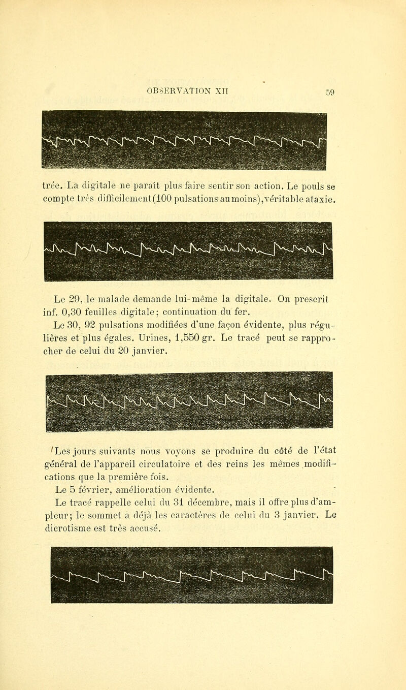 trée. La digitale ne paraît plus faire sentir son action. Le pouls se compte très ciifficilement(100 pulsations au moins),véritable ataxie. Le 29, le malade demande lui-même la digitale. On prescrit inf. 0,30 feuilles digitale; continuation du fer. Le 30, 92 pulsations modifiées d'une façon évidente, plus régu- lières et plus égales. Urines, 1,550 gr. Le tracé peut se rappro- cher de celui du 20 janvier. 'Les jours suivants nous voyons se produire du côté de l'état général de l'appareil circulatoire et des reins les mêmes modifi- cations que la première fois. Le 5 février, amélioration évidente. Le tracé rappelle celui du 31 décembre, mais il ofl^re plus d'am- pleur; le sommet a déjà les caractères de celui du 3 janvier. Le dicrotisme est très accusé.