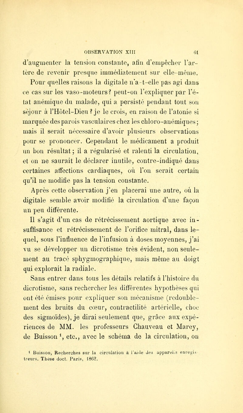 d'augmenter la tension constante, afin d'empêcher l'ar- tère de revenir presque immédiatement sur elle-même. Pour quelles raisons la digitale n'a-t-elle pas agi dans ce cas sur les vaso-moteurs? peut-on l'expliquer par l'é- tat anémique du malade, qui a persisté pendant tout son séjour à l'Hôtel-Dieu ? je le crois, en raison de l'atonie si marquée des parois vasculaires chez les chloro-anémiques ; mais il serait nécessaire d'avoir plusieurs observations pour se prononcer. Cependant le médicament a produit un bon résultat ; il a régularisé et ralenti la circulation, et on ne saurait le déclarer inutile, contre-indiqué dans certaines affections cardiaques, où l'on serait certain qu'il ne modifie pas la tension constante. Après cette observation j'en placerai une autre, où la digitale semble avoir modifié la circulation d'une façon un peu différente. Il s'agit d'un cas de rétrécissement aortique avec in - suffisance et rétrécissement de l'orifice mitral, dans le- quel, sous l'influence de l'infusion à doses moyennes, j'ai vu se développer un dicrotisme très évident, non seule- ment au tracé sphjgmographique, mais même au doigt qui explorait la radiale. Sans entrer dans tous les détails relatifs à l'histoire du dicrotisme, sans rechercher les différentes hypothèses qui ont été émises pour expliquer son mécanisme (redouble- ment des bruits du cœur, contractilité artérielle, choc des sigmoïdes), je dirai seulement que, grâce aux expé- riences de MM. les professeurs Ghauveau et Marey, de Buisson*, etc., avec le schéma de la circulation, on ■• Buisson, Recherches sur la circulation à i'aiile des appareils enregis- treurs, ïhése doct. Paris, 186?,