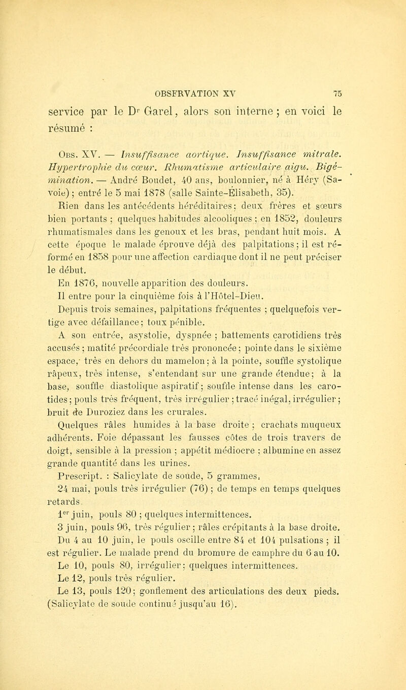 service par le D'' Garel, alors son interne ; en voici le résumé : Obs. XV. — Insuffisance aortique. Insuffisance mitrale. Hypertrophie du cœur. Rhumatisme articulaire aigu. Bigé- mination. — André Boudet, 40 ans, boulonnier. né à Héry (Sa- voie) ; entré le 5 mai 1878 (salle Sainte-Elisabeth, 35). Rien dans les antécédents héréditaires; deux frères et sœurs bien portants ; quelques habitudes alcooliques ; en 1852, douleurs rhumatismales dans les genoux et les bras, pendant huit mois. A cette époque le malade éprouve déjà des palpitations; il est ré- formé en 1858 pour une affection cardiaque dont il ne peut préciser le début. En 1876, nouvelle apparition des douleurs. Il entre pour la cinquième fois àl'Hôtel-Dieu. Depuis trois semaines, palpitations fréquentes ; quelquefois ver- tige avec défaillance; toux pénible. A son entrée, asystolie, dyspnée ; battements carotidiens très accusés ; matité précordiale très prononcée ; pointe dans le sixième espace,- très en dehors du mamelon; à la pointe, souffle systolique râpeux, très intense, s'entendant sur une grande étendue; à la base^ souffle diastolique aspiratif; soufde intense dans les caro- tides ; pouls très fréquent, très irrégulier ; tracé inégal, irrégulier ; bruit de Duroziez dans les crurales. Quelques râles humides à la base droite ; crachats muqueux adhérents. Foie dépassant les fausses côtes de trois travers de doigt, sensible à la pression ; appétit médiocre ; albumine en assez grande quantité dans les urines. Prescript. : Salicylate de soude, 5 grammes, 24 mai, pouls très irrégulier (76) ; de temps en temps quelques retards. 1'^''juin, pouls 80 ; quelques intermittences. 3 juin, pouls 96, très régulier ; râles crépitants à la base droite. Du 4 au 10 juin, le pouls oscille entre 84 et 104 pulsations ; il est régulier. Le malade prend du bromure de camphre du 6 au 10. Le 10, pouls 80; irrégulier; quelques intermittences. Le 12, pouls très régulier. Le 13, pouls 120; gonflement des articulations des deux pieds. (Salicylate de soude continué jusqu'au 16).