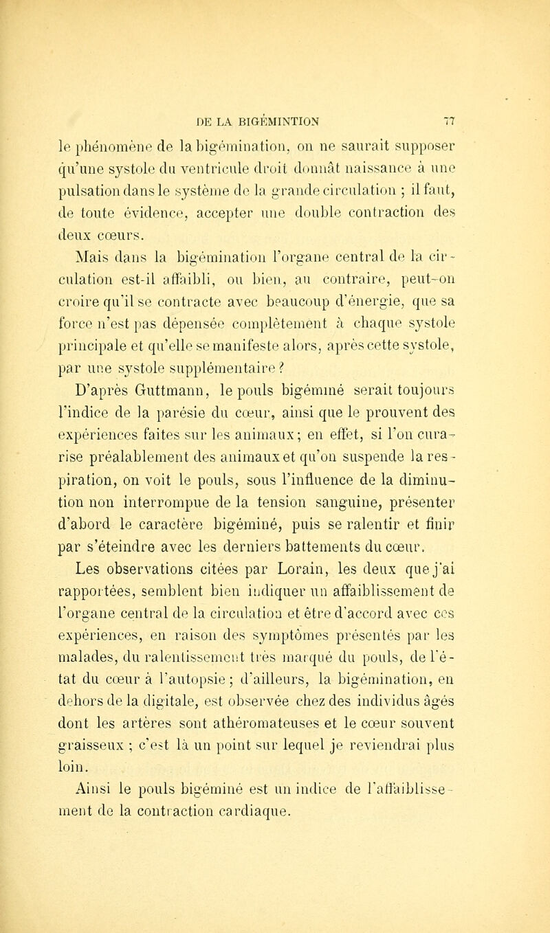 le phénomène de labigémination, on ne saurait supposer qu'une systole du ventricule droit donnât naissance à une pulsation dans le système de la grande circulation ; il faut, de toute évidence, accepter une double contraction des deux cœurs. Mais dans la bigémination l'organe central de la cir- culation est-il affaibli, ou bien, au contraire, peut-on croire qu'il se contracte avec beaucoup d'énergie, que sa force n'est pas dépensée complètement à chaque systole principale et qu'elle se manifeste alors, après cette systole, par une systole supplémentaire ? D'après Guttmann, le pouls bigémnié serait toujours l'indice de la parésie du coeur, ainsi que le prouvent des expériences faites sur les animaux; en effet, si l'on cura- rise préalablement des animaux et qu'on suspende la res- piration, on voit le pouls, sous l'infiaence de la diminu- tion non interrompue de la tension sanguine, présenter d'abord le caractère bigéminé, puis se ralentir et finir par s'éteindre avec les derniers battements du cœur. Les observations citées par Lorain, les deux que j'ai rapportées, semblent bien indiquer un affaiblissement de l'organe central de la circiilatioa et être d'accord avec ces expériences, en raison des symptômes présentés par les malades, du ralentissement très marqué du pouls, de Té- tât du cœur à l'autopsie; d'ailleurs, la bigémination, en dehors de la digitale, est observée chez des individus âgés dont les artères sont athéromateuses et le cœur souvent graisseux ; c'est là un point sur lequel je reviendrai plus loin. Ainsi le pouls bigéminé est un indice de ratfaiblisse- ment de la contraction cardiaque.