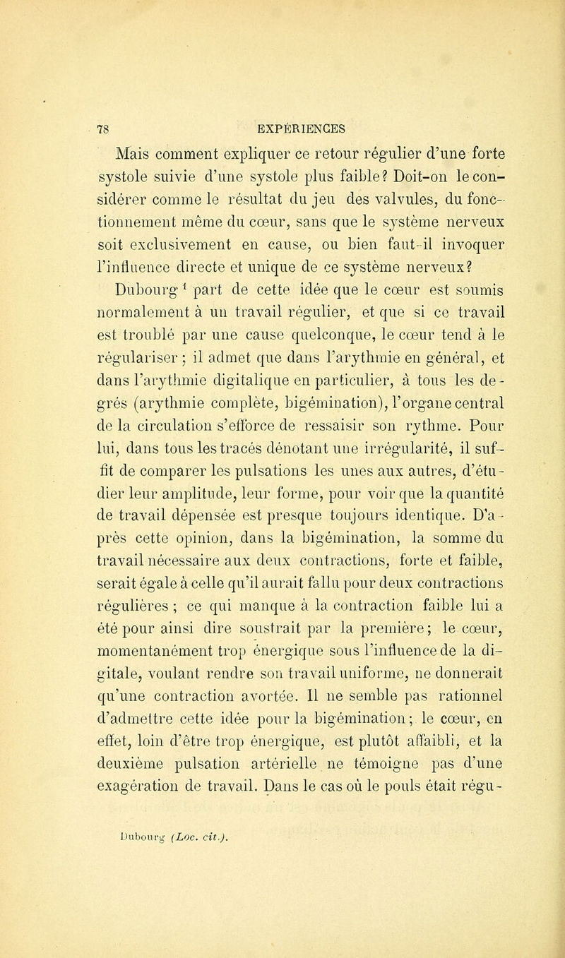 Mais comment expliquer ce retour régulier d'une forte systole suivie d'une systole plus faible ? Doit-on le con- sidérer comme le résultat du jeu des valvules, du fonc- tionnement même du cœur, sans que le système nerveux soit exclusivement en cause, ou bien faut-il invoquer l'influence directe et unique de ce système nerveux? Dubourg ^ part de cette idée que le cœur est soumis normalement à un travail régulier, et que si ce travail est troublé par une cause quelconque, le cœur tend à le régulariser ; il admet que dans l'arythmie en général, et dans l'arythmie digitalique en particulier, à tous les de- grés (arythmie complète, bigémination), l'organe central de la circulation s'efforce de ressaisir son rythme. Pour lui, dans tous les tracés dénotant une irrégularité, il suf- fît de comparer les pulsations les unes aux autres, d'étu- dier leur amplitude, leur forme, pour voir que la quantité de travail dépensée est presque toujours identique. D'a- près cette opinion, dans la bigémination, la somme du travail nécessaire aux deux contractions, forte et faible, serait égale à celle qu'il aurait fallu pour deux contractions régulières ; ce qui manque à la contraction faible lui a été pour ainsi dire soustrait par la première ; le cœur, momentanément trop énergique sous l'influence de la di- gitale, voulant rendre son travail uniforme, ne donnerait qu'une contraction avortée. 11 ne semble pas rationnel d'admettre cette idée pour la bigémination; le cœur, en effet, loin d'être trop énergique, est plutôt affaibli, et la deuxième pulsation artérielle ne témoigne pas d'une exagération de travail. Dans le cas où le pouls était régu- Duboufg- (Loc. cit.).