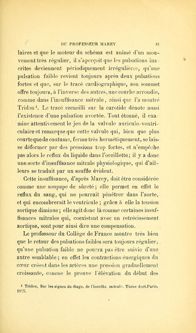 laires et que le moteur du schéma est animé d'un mou- vement très régulier, il s'aperçoit que los pulsations ins- crites deviennent périodiquement irrégulière?, qu'une pulsation faible revient toujours après deux pulsations fortes et que, sur le tracé cardiographique, son sommet offre toujours, à l'inverse des autres, une courbe arrondie, comme dans l'insuffisance mitrale , oinsi que l'a montré Tridon^ Le tracé recueilli sur la carotide dénote aussi l'existence d'une pulsation avortée. Tout étonné, il exa- mine attentivement le jeu de la valvule auriculo-ventri- culaire et remarque que cette valvule qui, bien que plus courte que de coutume, ferme très hermétiquement, se lais- se déformer par des pressions trop fortes, et n'empêche pas alors le reflux du liquide dans l'oreillette ; il y a donc une-sorte d'insuffisance mitrale physiologique, qui d'ail- leurs se traduit par un souffle évident. Cette insuffisance, d'après Marey, doit être considérée comme une soupape de srireté ; elle permet en effet le reflux du sang, qui ne pourrait pénétrer dans l'aorte, et qui encombrerait le ventricule ; grâce à elle la tension aorlique diminue; elle agit donc là comme certaines insuf- fisances mitrales qui, coexistant avec un rétrécissement aortique, sont pour ainsi dire une compensation. Le professeur du Collège de France montre très bien que le retour des pulsations faibles sera toujours régulier, qu'une pulsation faible ne pourra pas être suivie d'une autre semblable ; en effet les contractions énergiques du cœur créent dans les artères une pression graduellement croissante, comme le prouve l'élévation du début des •• Tridon, Sur les signes du diagn. de l'iiisuffis. mitrale. Thèse doct.Pai'is, 18*5.