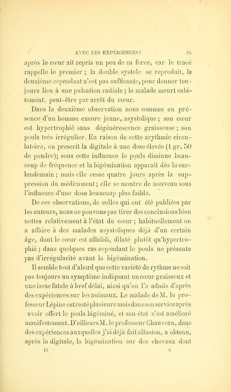 après le cœur ait repris un peu de sa force, car le tracé rappelle le premier ; la double systole se reproduit, la deuxième cependant n'est pas suffisante, pour donner tou- jours lieu à une pulsation radiale ; le malade meurt subi- tement, peut-être par arrêt du coeur. Dans la deuxième observation nous sommes en pré- sence d'un homme encore jeune, asystolique; son cœur est hypertrophié sans dégénérescence graisseuse ; son pouls très irrégulier. En raison de cette arythmie circu- latoire, on prescrit la digitale à une dose élevée (1 gr. 50 de poudre); sous cette intiuence le pouls diminue beau- coup de fréquence et la bigémination apparaît dès le sur- lendemain ; mais elle cesse quatre jours après la sup- pression du médicament ; elle se montre de nouveau sous l'influence d'une dose beaucoup plus faible. De ces observations, de celles qui ont été publiées par les auteurs, nous ne pouvons pas tirer des conclusions bien nettes relativeûient à l'état du cœur ; habituellement on a affaire à des malades asystoliques déjà d'un certain âge, dont le cœur est affaibli, dilaté plutôt qu'hypertro- phié ; dans quelques cas cependant le pouls ne présente pas d'irrégularité avant la bigémination. Il semble tout d'abord que cette variété de rythme ne soit pas toujours un symptôme indiquant un cœur graisseux et une issue fatale à bref délai, ainsi qu'on l'a admis d'après des expériences sur les animaux. Le malade de M. le pro- fesseur Lépine est resté plusieurs mois dans son service après avoir offert le pouls bigéminé, et son état s'est amélioré manifestement. D'ailleurs M. le professeur Ghauveau, dans des expériences auxquelles j'ai déjà fait allusion, a obtenu, après la digitale, la bigémination sur des chevaux dont 15 • G