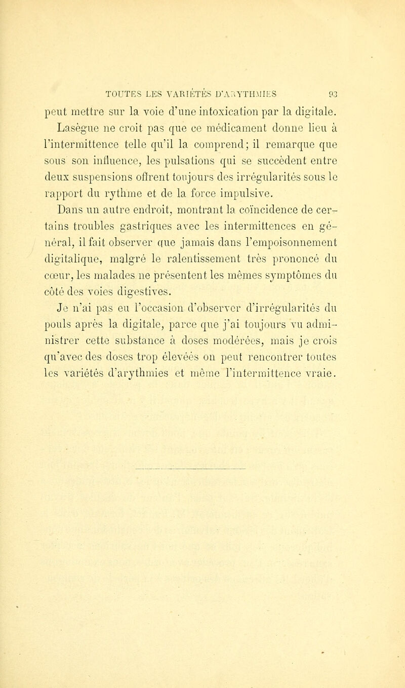 peut mettre sur la voie d'une intoxication par la digitale. Lasègue ne croit pas que ce médicament donne lieu à l'intermittence telle qu'il la comprend; il remarque que sous son influence, les pulsations qui se succèdent entre deux suspensions offrent toujours des irrégularités sous le rapport du rythme et de la force impulsive. Dans un autre endroit, montrant la coïncidence de cer- tains troubles gastriques avec les intermittences en gé- néral, il fait observer que jamais dans l'empoisonnement digitalique, malgré le ralentissement très prononcé du cœur, les malades ne présentent les mêmes symptômes du côté des voies digestives. Je n'ai pas eu l'occasion d'observer d'irrégularités du pouls après la digitale, parce que j'ai toujours vu admi- nistrer cette substance à doses modérées, mais je crois qu'avec des doses trop élevées on peut rencontrer toutes les variétés d'arythmies et même l'intermittence vraie.