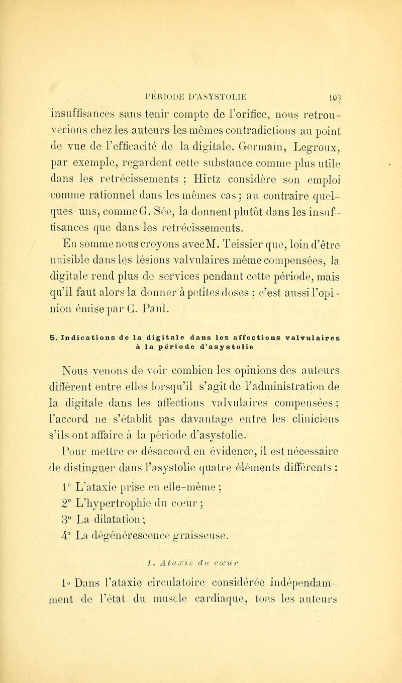 insuffisances sans tenir compte de l'orifice, nous retrou- verions chez les auteurs les mêmes contradictions au point de vue de l'efficacité de la digitale. Germain, Legroux, par exemple, regardent cette substance comme plus utile dans les rétrécissements ; Hirtz considère son emploi comme rationnel dans les mêmes cas ; au contraire quel- ques-uns, comme G. Sée, la donnent plutôt dans les insuf- fisances que dans les rétrécissements. En somme nous croyons avecM. Teissier que, loin d'être nuisible dans les lésions valvulaires même compensées, la digitale rend plus de services pendant cette période, mais qu'il faut alors la donner à petites doses ; c'est aussi l'opi- nion émise par G. Paul. 5. indications de la digitale dans les affections valvulaires à la période d'asystolie Nous venons de voir combien les opinions des auteurs diffèrent entre elles lorsqu'il s'agit de l'administration de la digitale dans les aff'ections valvulaires compensées ; l'accord ne s'établit pas davantage entre les cliniciens s'ils ont affaire à la période d'asystolie. Pour mettre ce désaccord en évidence, il est nécessaire de distinguer dans l'asystolie quatre éléments différents : i° L'ataxie prise en elle-même ; 2° L'hypertrophie du cœur ; 3° La dilatation ; 4° La dégénérescence graisseuse. 1. Ataxie clic cceur 1° Dans l'ataxie circulatoire, considérée indépendam- ment de l'état du muscle cardiaque, tons les auteurs