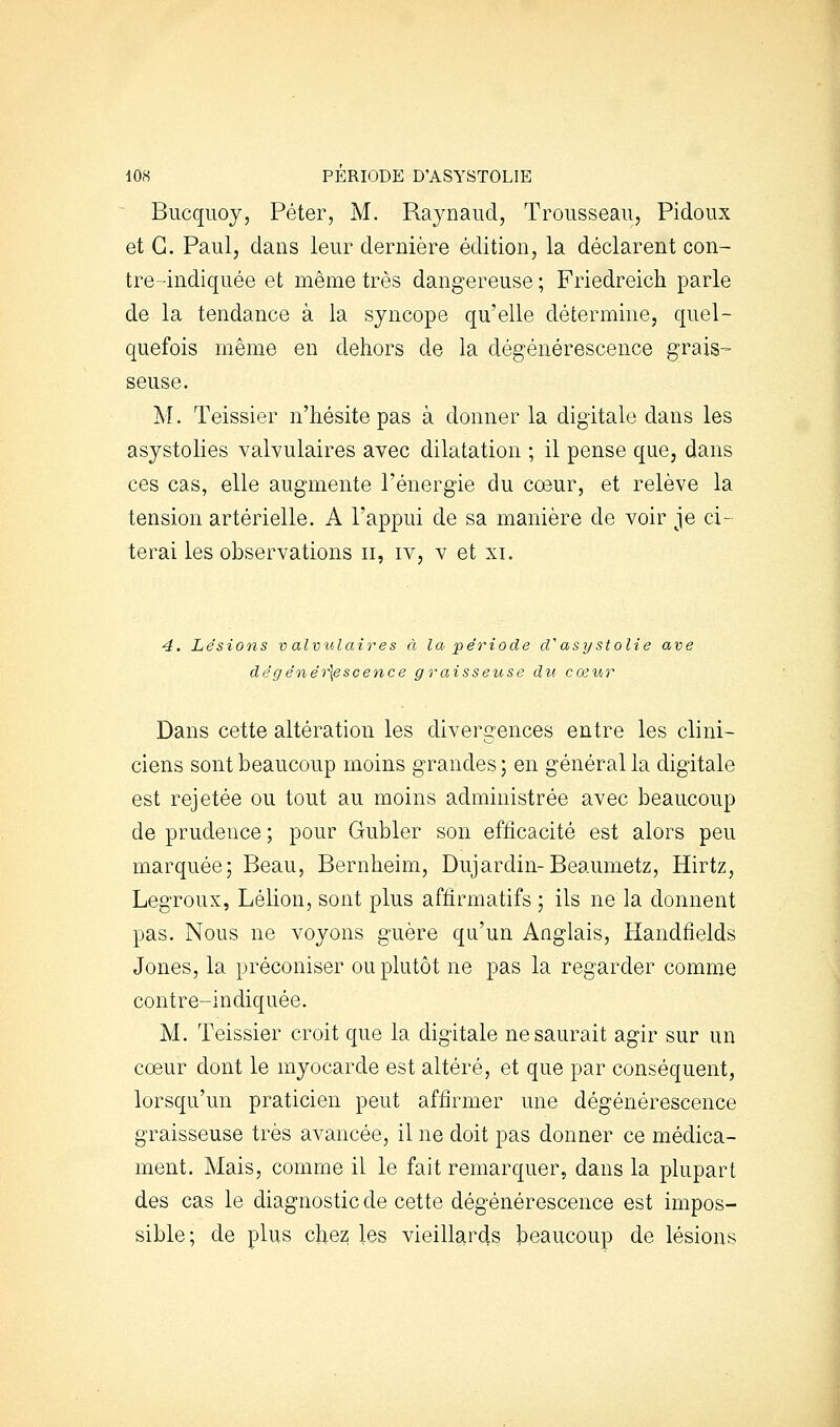 ^ Bucqiioj, Péter, M. Raynaud, Trousseau, Pidoux et G. Paul, dans leur dernière édition, la déclarent con- tre-indiquée et même très dangereuse ; Friedreich parle de la tendance à la syncope qu'elle détermine, quel- quefois même en dehors de la dégénérescence grais- seuse. M. Teissier n'hésite pas à donner la digitale dans les asystolies valvulaires avec dilatation ; il pense que, dans ces cas, elle augmente l'énergie du coeur, et relève la tension artérielle. A l'appui de sa manière de voir je ci- terai les observations ii, iv, v et xi. 4. Liésions v alvulaires à la période cl asy stolie ave dêgénér\escence graisseuse du cœur Dans cette altération les divergences entre les clini- ciens sont beaucoup moins grandes; en général la digitale est rejetée ou tout au moins administrée avec beaucoup de prudence ; pour Gubler son efficacité est alors peu marquée; Beau, Bernheim, Dujardin-Beaumetz, Hirtz, Legroux, Lélion, sont plus affirmatifs ; ils ne la donnent pas. Nous ne voyons guère qu'un Anglais, Handfields Jones, la préconiser ou plutôt ne pas la regarder comme contre-indiquée. M. Teissier croit que la digitale ne saurait agir sur un cœur dont le myocarde est altéré, et que par conséquent, lorsqu'un praticien peut affirmer une dégénérescence graisseuse très avancée, il ne doit pas donner ce médica- ment. Mais, comme il le fait remarquer, dans la plupart des cas le diagnostic de cette dégénérescence est impos- sible; de plus chez les vieillards beaucoup de lésions