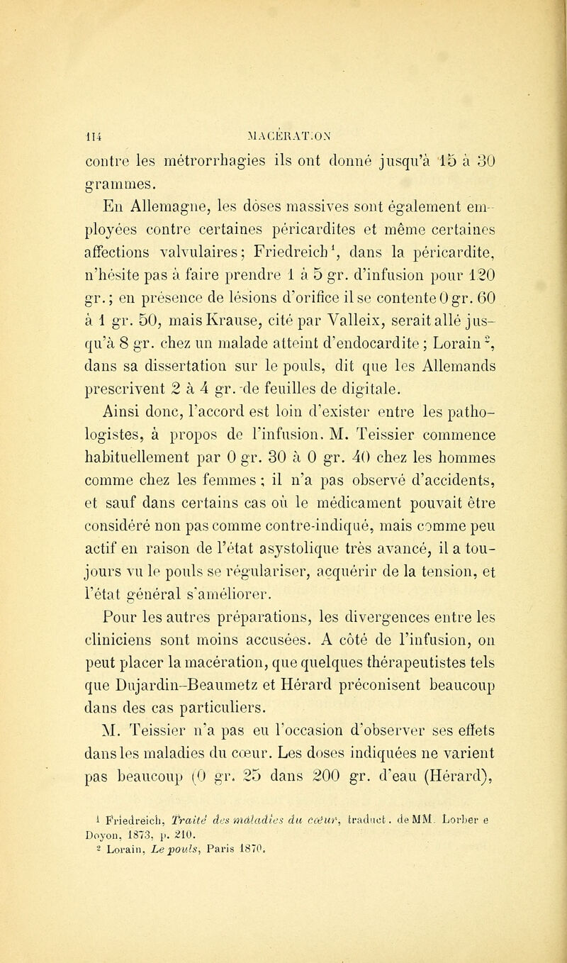 contre les métrorrhagies ils ont donné jusqu'à 15 à 30 grammes. En Allemagne, les doses massives sont également em- ployées contre certaines péricardites et même certaines affections valvulaires; Friedreicb*, dans la péricardite, n'hésite pas à faire prendre 1 à 5 gr. d'infusion pour 120 gr. ; en présence de lésions d'orifice il se contente 0 gr. 60 à 1 gr. 50, maisKrause, cité par Valleix, serait allé jus- qu'à 8 gr. chez un malade atteint d'endocardite ; Lorain, dans sa dissertation sur le pouls, dit que les Allemands prescrivent 2 à 4 gr. -de feuilles de digitale. Ainsi donc, l'accord est loin d'exister entre les patho- logistes, à propos de Finfusion. M. Teissier commence habituellement par 0 gr. 30 à 0 gr. 40 chez les hommes comme chez les femmes ; il n'a pas observé d'accidents, et sauf dans certains cas où le médicament pouvait être considéré non pas comme contre-indiqaé, mais comme peu actif en raison de l'état asystolique très avancé, il a tou- jours vu le pouls se régulariser, acquérir de la tension, et l'état général s'améliorer. Pour les autres préparations, les divergences entre les cliniciens sont moins accusées. A côté de l'infusion, on peut placer la macération, que quelques thérapeutistes tels que Dujardin-Beaumetz et Hérard préconisent beaucoup dans des cas particuliers. M. Teissier n'a pas eu l'occasion d'observer ses effets dans les maladies du cœur. Les doses indiquées ne varient pas beaucoup (0 gr, 25 dans 200 gr. d'eau (Hérard), i Priedreicli, Traité des màladtes du ûOêui% traducfc. de MM. Lorber e Doyoïi, 1873, p. 210. - Loraiii, Le pouls, Paris 1870.