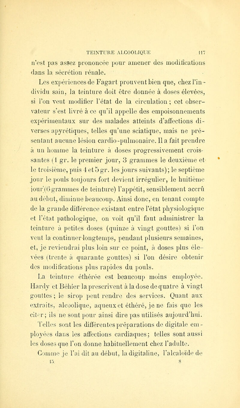 n'est pas assez prononcée pour amener des modifications dans la sécrétion rénale. Les expériences de Fagart prouvent bien que, chez l'in- dividu sain, la teinture doit être donnée à doses élevées, si l'on veut modifier l'état de la circulation ; cet obser- vateur s'est livré à ce qu'il appelle des empoisonnements expérimentaux sur des malades atteints d'affections di- verses apyrétiques, telles qu'une sciatique, m.ais ne pré- sentant aucune lésion cardio-pulmonaire. Il a fait prendre à un homme la teinture à doses progressivement crois- santes (1 gr. le premier jour, 3 grammes le deuxième et^ le troisième, puis 4 et 5 gr. les jours suivants) ; le septième jour le pouls toujours fort devient irrégulier, le huitième iour'(6 grammes de teinture) l'appétit, sensiblement accru au début, diminue beaucoup. Ainsi donc, en tenant compte de la grande différence existant entre l'état physiologique et l'état pathologique, on voit qu'il faut administrer la teinture à petites doses (quinze à vingt gouttes) si l'on veut la continuer longtemps, pendant plusieurs semaines, et, je reviendrai plus loin sur ce point, à doses plus éle- vées (trente à quarante gouttes) si l'on désire obtenir des modifications plus rapides du pouls. La teinture éthérée est beaucoup moins employée. Hardy et Béhier la prescrivent à la dose de quatre à vingt gouttes ; le sirop peut rendre des services. Quant aux extraits, alcoolique, aqueuxet éthéré, je ne fais que les citf'.r ; ils ne sont pour ainsi dire pas utilisés aujourd'hui. Telles sont les différentes préparations de digitale em - ployées dans les affections cardiaques; telles sont aussi les doses que l'on donne habituellement chez l'adulte. Gomme je l'ai dit au début, la digitaline, l'alcaloïde de