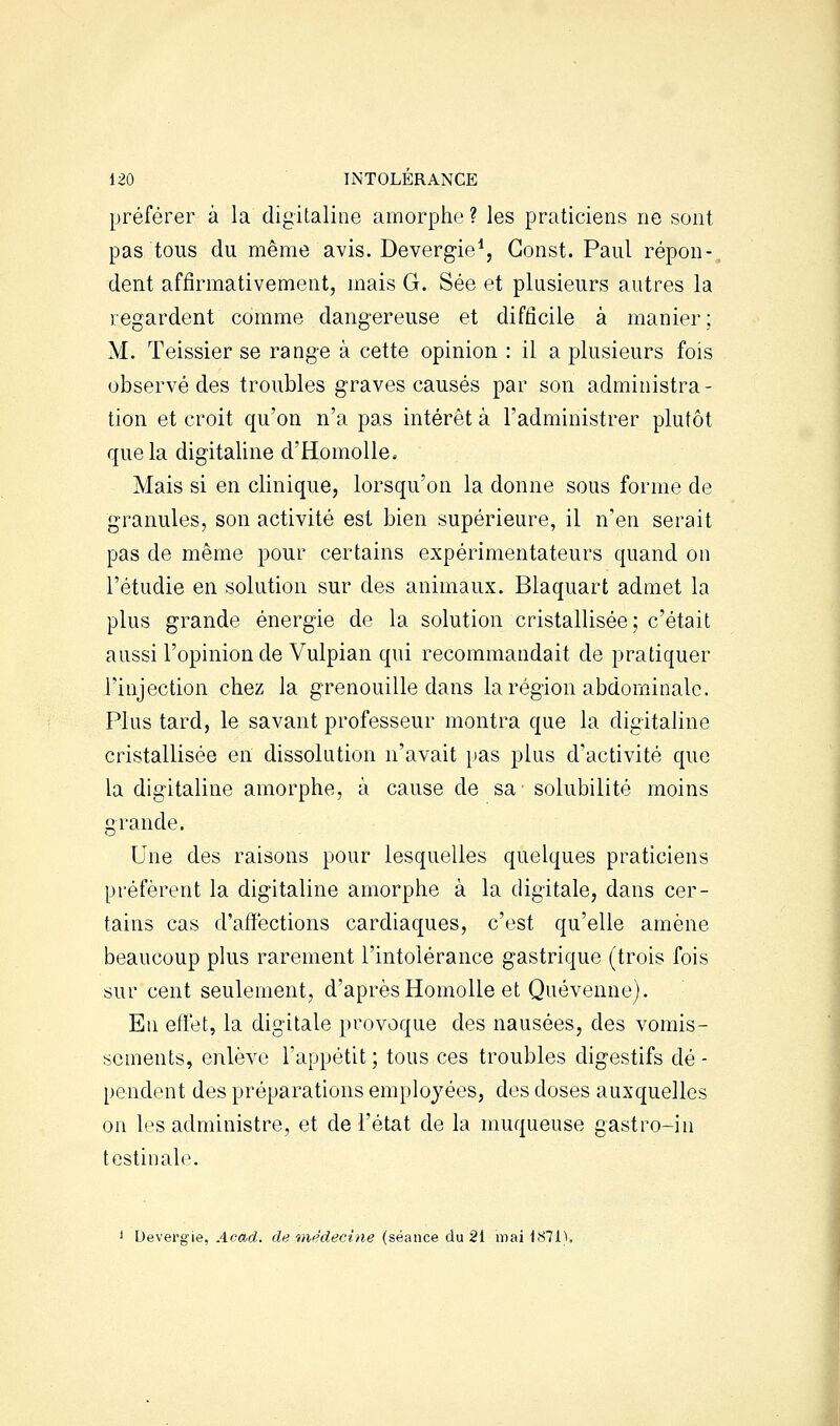 préférer à la digitaline amorphe ? les praticiens ne sont pas tous du même avis. Devergie*, Gonst. Paul répon-, dent affirmativement, mais G. Sée et plusieurs autres la regardent comme dangereuse et difficile à manier; M. Teissier se range à cette opinion : il a plusieurs fois observé des troubles graves causés par son administra- tion et croit qu'on n'a pas intérêt à l'administrer plutôt que la digitaline d'HomoUe. Mais si en clinique, lorsqu'on la donne sous forme de granules, son activité est bien supérieure, il n'en serait pas de même pour certains expérimentateurs quand on l'étudié en solution sur des animaux. Blaquart admet la plus grande énergie de la solution cristallisée; c'était aussi l'opinion de Vulpian qui recommandait de pratiquer l'injection chez la grenouille dans la région abdominale. Plus tard, le savant professeur montra que la digitaline cristallisée en dissolution n'avait pas plus d'activité que la digitaline amorphe, à cause de sa solubilité moins grande. Une des raisons pour lesquelles quelques praticiens préfèrent la digitaline amorphe à la digitale, dans cer- tains cas d'affections cardiaques, c'est qu'elle amène beaucoup plus rarement l'intolérance gastrique (trois fois sur cent seulement, d'après HomoUe et Quévenne). En effet, la digitale provoque des nausées, des vomis- sements, enlève l'appétit ; tous ces troubles digestifs dé - pendent des préparations employées, des doses auxquelles on les administre, et de l'état de la muqueuse gastro-in testinale. 1 Devevgie, Acad. de 'médecine (séance d[i2i mai 1871),