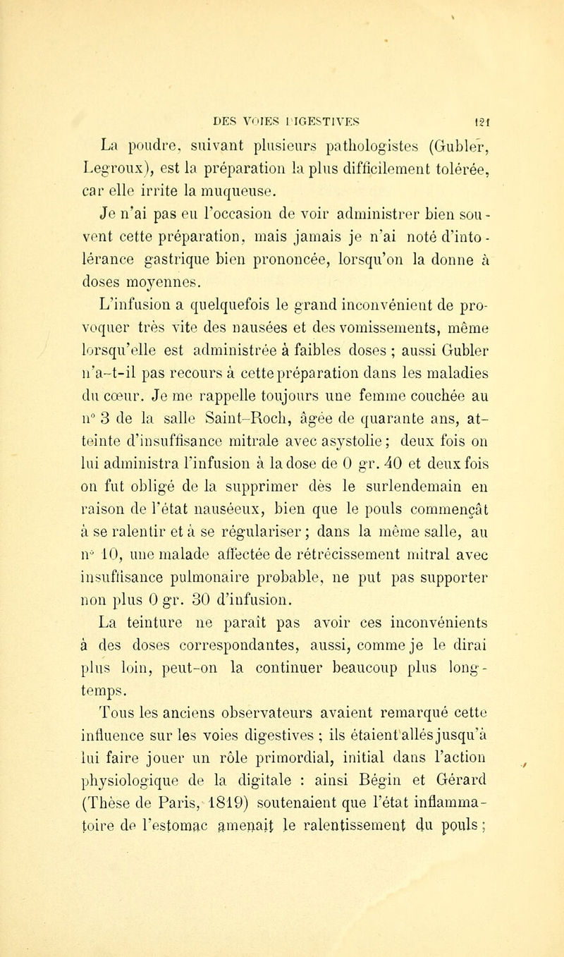 DES VOIES riGESTlVES I2f La poudre, suivant plusieurs pathologistes (Gubler, Legroux), est la préparation la plus difficilement tolérée, car elle irrite la muqueuse. Je n'ai pas eu l'occasion de voir administrer bien sou - vent cette préparation, mais jamais je n'ai noté d'into- lérance gastiique bien prononcée, lorsqu'on la donne à doses moyennes. L'infusion a quelquefois le grand inconvénient de pro- voquer très vite des nausées et des vomissements, même lorsqu'elle est administrée à faibles doses ; aussi Gubler u'a-t-il pas recours à cette préparation dans les maladies du cœur. Je me rappelle toujours une femme couchée au u 3 de la salle Saint-Rocli, âgée de quarante ans, at- teinte d'insuffisance mitrale avec asystolie ; deux fois on lui administra l'infusion à la dose de 0 gr. 40 et deux fois on fut obligé de la supprimer dès le surlendemain en raison de l'état nauséeux, bien que le pouls commençât à se ralentir et à se régulariser ; dans la même salle, au n 10, une malade aftectée de rétrécissement mitral avec iusuftisance pulmonaire probable, ne put pas supporter non plus 0 gr. 30 d'infusion. La teinture ne parait pas avoir ces inconvénients à des doses correspondantes, aussi, comme je le dirai plus loin, peut-on la continuer beaucoup plus long- temps. Tous les anciens observateurs avaient remarqué cette influence sur les voies digestives ; ils étaient allés jusqu'à lui faire jouer un rôle primordial, initial dans l'action physiologique de la digitale : ainsi Bégin et Gérard (Thèse de Paris, 1819) soutenaient que l'état inflamma- toire de l'estomac anieiiait le ralentissement du pouls ;