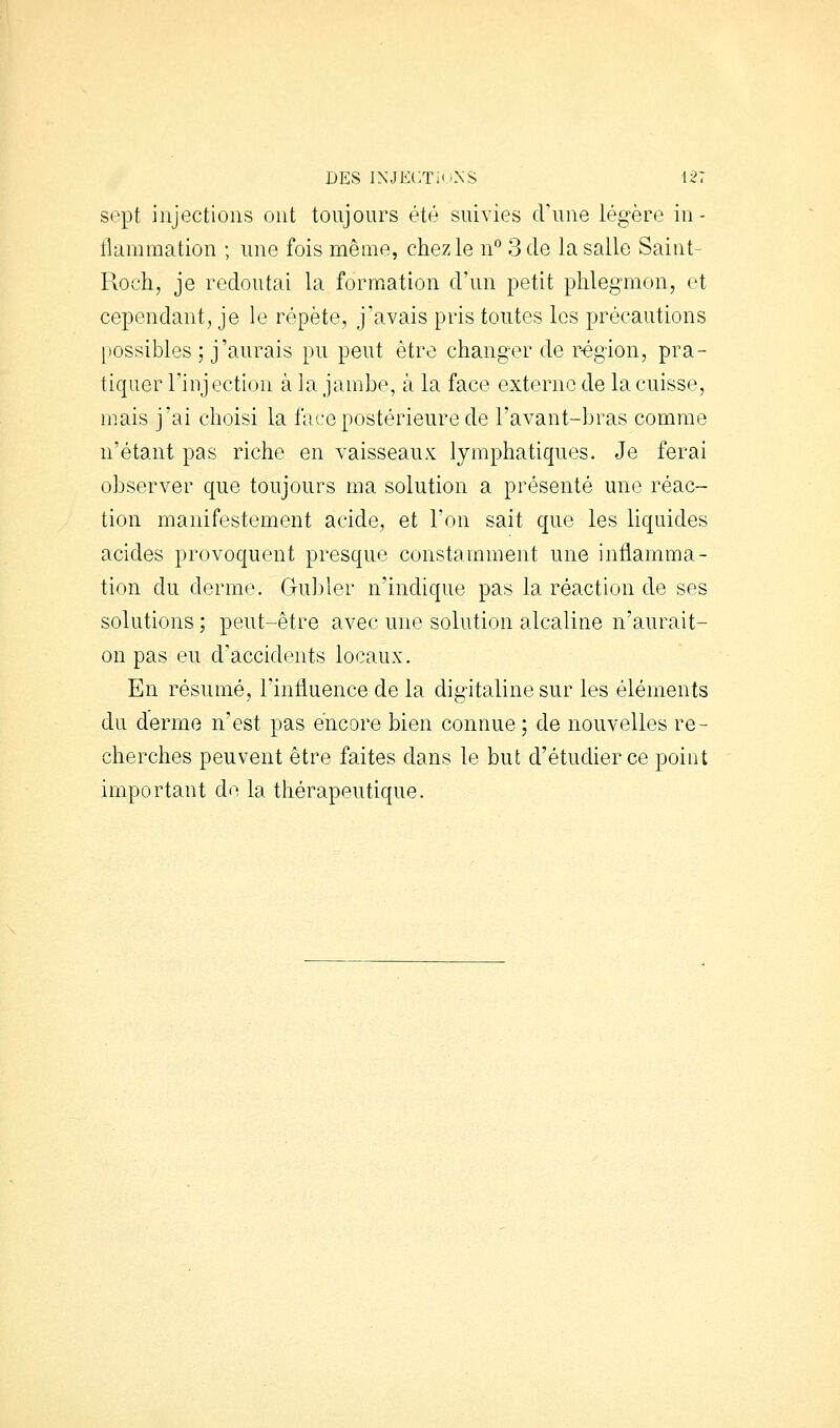 sept injections ont toujours été suivies d'une légère in- flammation ; une fois même, chez le n'' 3 de la salle Saint- Roch, je redoutai la formation d'un petit phlegmon, et cependant, je le répète, j'avais pris toutes les précautions possibles ; j'aurais pu peut être changer de région, pra- tiquer l'iiij ection à la jambe, à la face externe de la cuisse, mais j'ai choisi la IVice postérieure de l'avant-bras comme n'étant pas riche en vaisseaux lymphatiques. Je ferai observer que toujours ma solution a présenté une réac- tion manifestement acide, et l'on sait que les liquides acides provoquent presque constamment une inflamma- tion du derme. Gu])ler n'indique pas la réaction de ses solutions ; peut-être avec une solution alcaline n'aurait- on pas eu d'accidents locaux. En résumé, l'influence de la digitaline sur les éléments du derme n'est pas encore bien connue ; de nouvelles re- cherches peuvent être faites dans le but d'étudier ce point important de la thérapeutique.