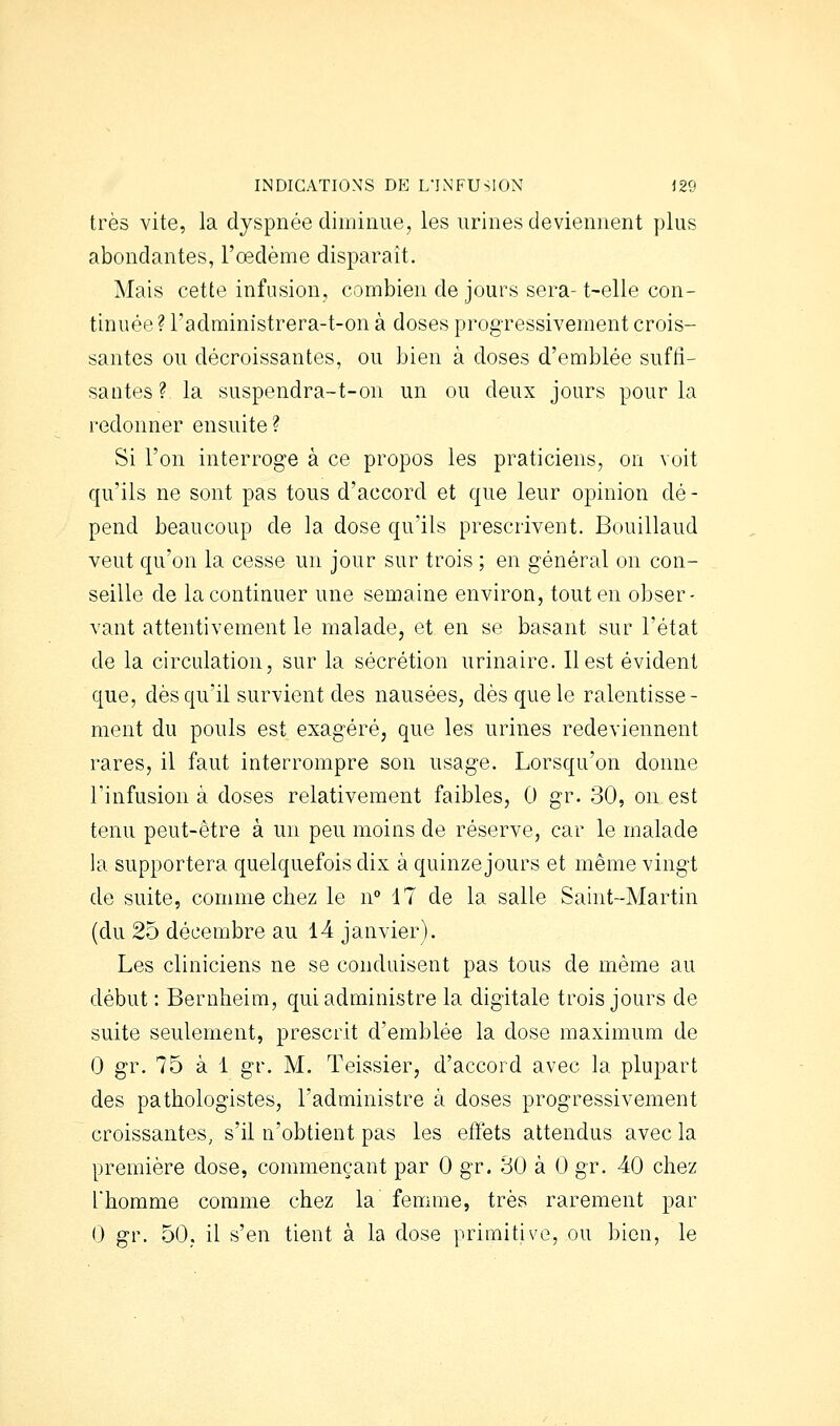 très vite, la dyspnée diminue, les urines deviennent plus abondantes, l'oedème disparaît. Mais cette infusion, combien de jours sera- t-elle con- tinuée ? l'administrera-t-on à doses progressivement crois- santes ou décroissantes, ou bien à doses d'emblée suffi- santes ? la suspendra-t-on un ou deux jours pour la redonner ensuite? Si l'on interroge à ce propos les praticiens, on voit qu'ils ne sont pas tous d'accord et que leur opinion dé- pend beaucoup de la dose qu'ils prescrivent. Bouillaud veut qu'on la cesse un jour sur trois ; en général on con- seille de la continuer une semaine environ, tout en obser- vant attentivement le malade, et en se basant sur l'état de la circulation, sur la sécrétion urinaire. Il est évident que, dès qu'il survient des nausées, dès que le ralentisse- ment du pouls est exagéré, que les urines redeviennent rares, il faut interrompre son usag-e. Lorsqu'on donne l'infusion à doses relativement faibles, 0 gr. 30, on est tenu peut-être à un peu moins de réserve, car le malade la supportera quelquefois dix à quinze jours et même vingt de suite, comme chez le n 17 de la salle Saint-Martin (du 25 décembre au 14 janvier). Les cliniciens ne se conduisent pas tous de même au début : Beruheim, qui administre la digitale trois jours de suite seulement, prescrit d'emblée la dose maximum de 0 gr. 75 à 1 gr. M. Teissier, d'accord avec la plupart des pathologistes, l'administre à doses progressivement croissantes, s'il n'obtient pas les effets attendus avec la première dose, commençant par 0 gr. 80 à 0 gr. 40 chez l'homme comme chez la femme, très rarement par 0 gr. 50, il s'en tient à la dose primitive, ou bien, le