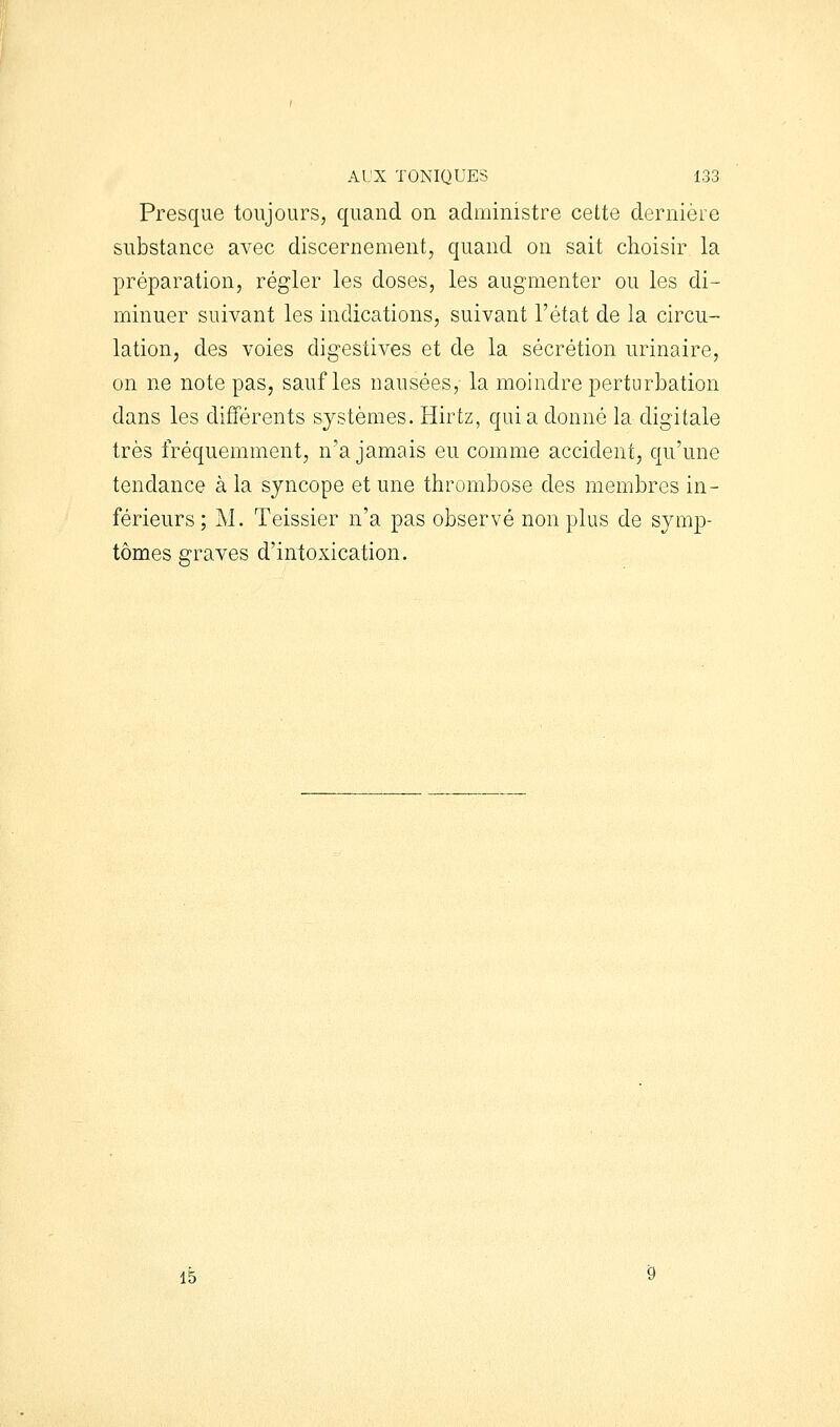 Al'X TONIQUES 133 Presque toujours, quand on administre cette dernière substance avec discernement, quand on sait choisir la préparation, régler les doses, les augmenter ou les di- minuer suivant les indications, suivant l'état de la circu- lation, des voies digestives et de la sécrétion urinaire, on ne note pas, sauf les nausées, la moindre perturbation dans les différents systèmes. Hirtz, quia donné la digitale très fréquemment, n'a jamais eu comme accident, qu'une tendance à la syncope et une thrombose des membres in- férieurs ; M. Teissier n'a pas observé non plus de sjmj)- tômes graves d'intoxication.