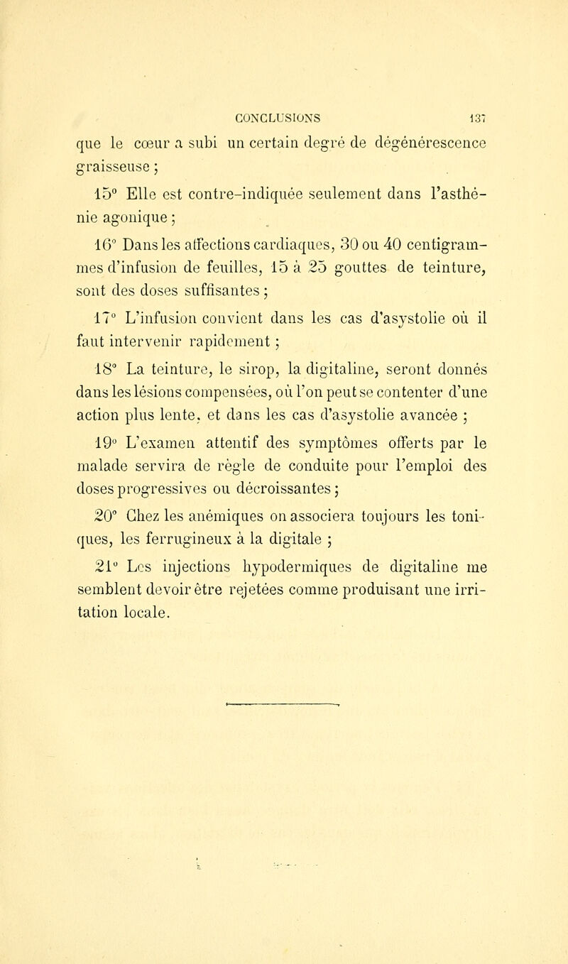 que le cœur a subi un certain degré de dégénérescence graisseuse ; 15° Elle est contre-indiquée seulement dans l'asthé- nie agonique ; 16 Dans les alfections cardiaques, 30 ou 40 centigram- mes d'infusion de feuilles, 15 à 25 gouttes de teinture, sont des doses suffisantes ; 17 L'infusion convient dans les cas d'asystolie où il faut intervenir rapidement ; 18 La teinture, le sirop, la digitaline, seront donnés dans les lésions compensées, où l'on peut se contenter d'une action plus lente, et dans les cas d'asystolie avancée ; 19 L'examen attentif des symptômes offerts par le malade servira de règle de conduite pour l'emploi des doses progressives ou décroissantes; 20° Chez les anémiques on associera toujours les toni- ques, les ferrugineux à la digitale ; 21 Les injections hypodermiques de digitaline me semblent devoir être rejetées comme produisant une irri- tation locale.