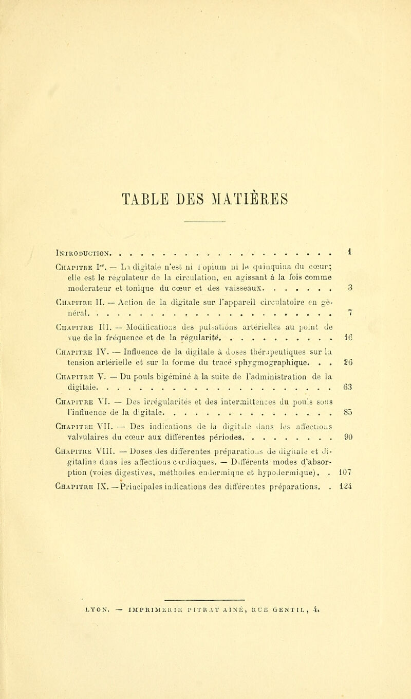 TABLE DES MATIERES Introduction. 4 Chapitre l. — Li digitale n'est ni lopium ui le. qaiaquiaa du cœur; elle est le régulateur de la circulation, en agissant à la lois comme modérateur et tonique du cœur et des vaisseaux 3 Chapitre II. — Action de la digitale sur l'appareil circulatoire en gé- néral 7 Chapitre UI. — Modilications des puI:utions artérielles au point de vue de la fréquence et de la régularité IC Chapitre IV. — Influence de la digitale à doses thérapeutiques sur la tension artérielle et sur la forme du tracé sphygmographique. . . 26 Chapitre V- — Du pouls bigéminé à la suite de radministration de la digitale 63 Chapitre YI. — Des irrégularités et des interaiiltences du pou'.s sur.s rinfluence de la digitale 85 Chapitre VII. — Des indications de la digitale ilans les aiiéctioiiS valvulaires du cœur aux difl'érentes périodes 90 Chapitre VIII. — Doses des diifèrentes préparatio.is de digiiale et Ji- gitaline dans les atTectiotis cirJiaques. — Différents modes d'absor- ption (voies digestives, méthodes endermique et hypodermique). . 107 Chapitre IX.—Principales indications des différentes préparations. . 124 LYON. — imprimerie P I T R A T A I N É , RUE GENTIL, 4i