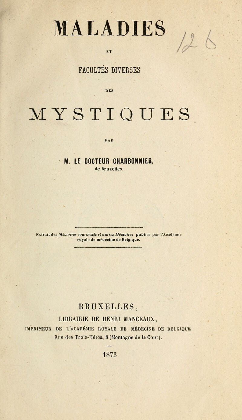 MALADIES FACULTES DIVERSES MYSTIQUES M. LE DOCTEUR CHARBONNIER, de Bruxelles. Extrait des Mémoires couronnés et autres Mémoires publics par l'Académie royale de médecine de Belgique. BRUXELLES, LIBRAIRIE DE HENRI MANCEAUX, IMPRIMEUR DE Î,'ACADÉMIE ROYALE DE MÉDECINE DE BELGIQUE Rue des Trois-Tétes, 8 (Montagne de la Cour). 1875