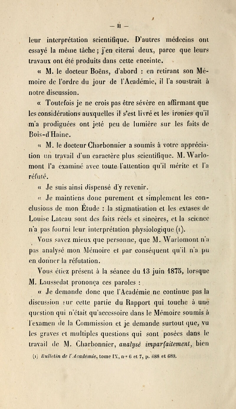 leur interprétation scientifique. D'autres médecins ont essayé la même tâche ; j'en citerai deux, parce que leurs travaux ont été produits dans cette enceinte. « M. le docteur Boëns, d'abord : en retirant son Mé- moire de l'ordre du jour de l'Académie, ii Ta soustrait à notre discussion. « Toutefois je ne crois pas être sévère en affirmant que les considérations auxquelles il s'est livrée! les ironies qu'il m'a prodiguées ont jeté peu de lumière sur les faits de Bois-d'Haine. « M. le docteur Charbonnier a soumis à votre apprécia- tion im travail d'un caractère plus scientifique. M.Warlo- mont l'a examiné avec toute l'attention qu'il mérite et l'a réfuté. « Je suis ainsi dispensé d'y revenir. « Je maintiens donc purement et simplement les con- clusions de mon Elude : la stigmatisation et les extases de Louise Lateau sont des faits réels et sincères, et la science n'a pas fourni leur interprétation physiologique (t). Vous savez mieux que personne, que M. Wariomont n'a pas analysé mon Mémoire et par conséquent qu'il n'a pu en donner la réfutation. Vous étiez présent à la séance du 43 juin 1875, lorsque M. Laussedat prononça ces paroles : « Je demande donc que l'Académie ne continue pas la discussion sur cette partie du Rapport qui touche à une question qui n'était qu'accessoire dans le Mémoire soumis à l'examen de la Commission et je demande surtout que, vu les graves et multiples questions qui sont posées dans le travail de M. Charbonnier, analysé imparfaitement, bien (1) Bulletin de l'Académie, tome IX, n» 6 et 7, \t. 688 et 680.