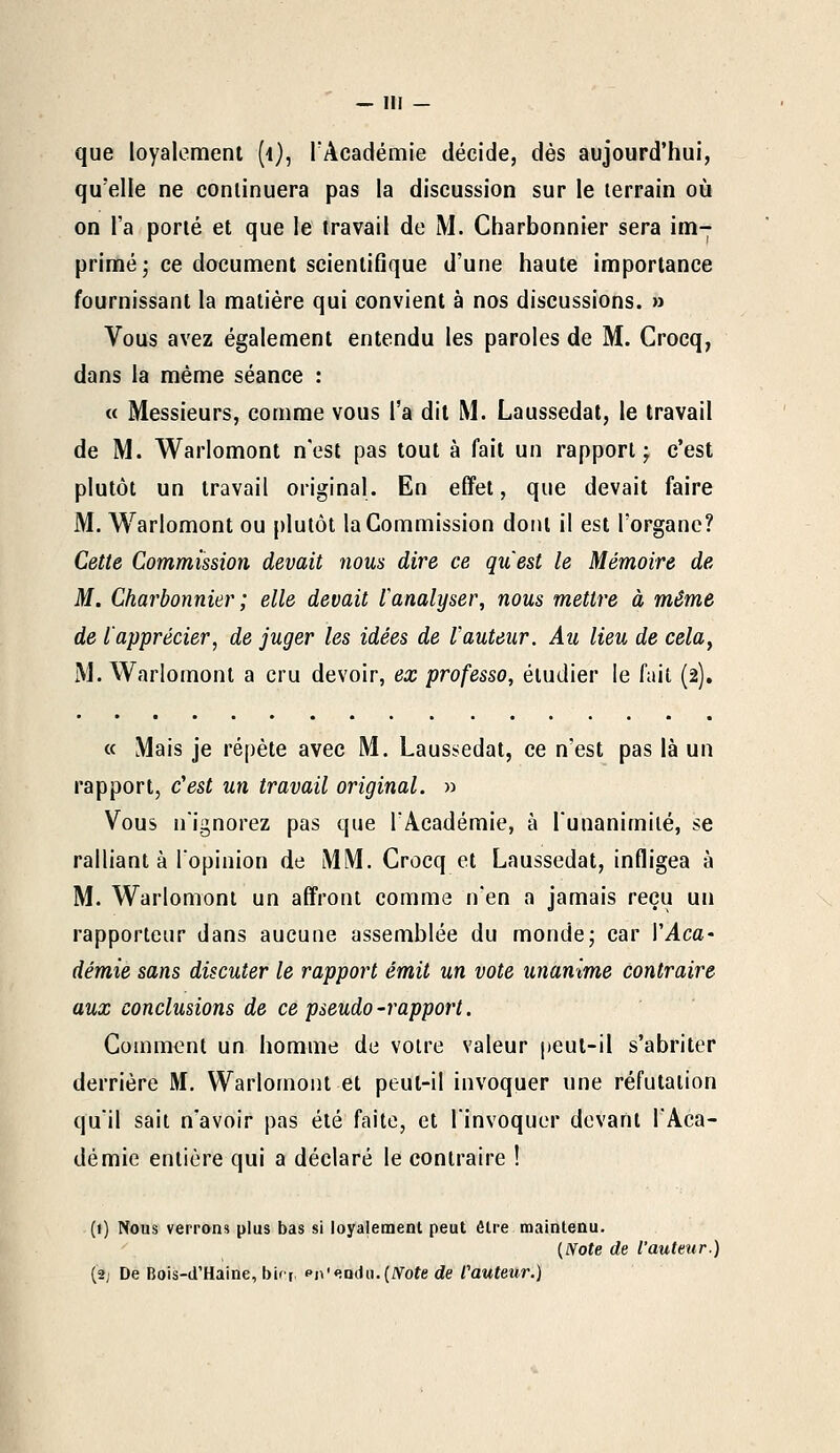 que loyalement (i), l'Académie décide, dès aujourd'hui, qu'elle ne continuera pas la discussion sur le terrain où on l'a porté et que le travail de M. Charbonnier sera im- primé ; ce document scientifique d'une haute importance fournissant la matière qui convient à nos discussions. » Vous avez également entendu les paroles de M. Crocq, dans la même séance : « Messieurs, comme vous l'a dit M. Laussedat, le travail de M. Warlomont n'est pas tout à fait un rapport; c'est plutôt un travail original. En effet, que devait faire M. Warlomont ou plutôt la Commission dont il est l'organe? Cette Commission devait nous dire ce qu'est le Mémoire de M. Charbonnier ; elle devait l'analyser, nous mettre à même de l'apprécier, de juger les idées de l'auteur. Au lieu de cela, M. Warlomont a cru devoir, ex professo, étudier le fait (2). « Mais je répète avec M. Laussedat, ce n'est pas là un rapport, c'est un travail original. » Vous n'ignorez pas que l'Académie, à l'unanimité, se ralliant à l'opinion de MM. Crocq et Laussedat, infligea à M. Warlomont un affront comme n'en a jamais reçu un rapporteur dans aucune assemblée du monde; car l'Aca- démie sans discuter le rapport émit un vote unanime contraire aux conclusions de ce pseudo -rapport. Comment un homme de votre valeur peut-il s'abriter derrière M. Warlomont et peut-il invoquer une réfutation qu'il sait n'avoir pas été faite, et l'invoquer devant l'Aca- démie entière qui a déclaré le contraire ! (t) Nous verrons plus bas si loyalement peut être maintenu. {Note de l'auteur.) (2; De Bois-d'Haine, birft, pn'«!Q(iii.(IVoîe de fauteur.)