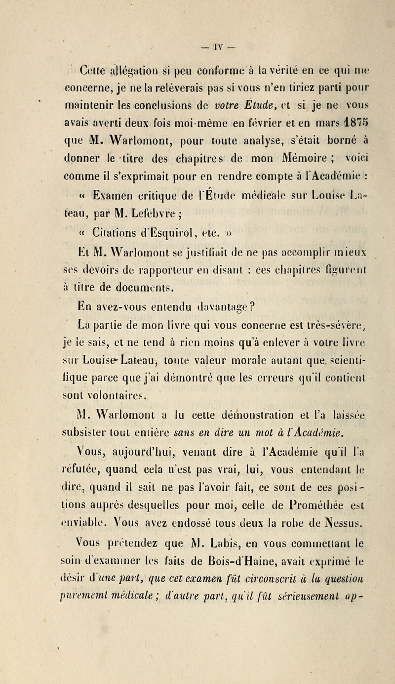 Cette allégation si peu conforme à la vérité en ce qui nie concerne, je ne la relèverais pas si vous n'en tiriez parti pour maintenir les conclusions de votre Étude, et si je ne vous avais averti deux fois moi-même en février el en mars 4875 que M. Warlomonl, pour toute analyse, s'était borné à donner le titre des chapitres de mon Mémoire ; voici comme il s'exprimait pour en rendre compte à l'Académie : « Examen critique de l'Étude médicale sur Louise Li- teau, par M. Lefebvre ; « Citations d'Esquirol, etc. » lit M. Warlomont se justifiait de ne pas accomplir mieux ses devoirs de rapporteur en disant : ces chapitres figurent à titre de documents. En avez-vous entendu davantage? La partie de mon livre qui vous concerne est très-sévère, je le sais, et ne tend à rien moins qu'à enlever à votre livre sur Louise-Lateau, toute valeur morale autant que, scienti- fique parce que j'ai démontré que les erreurs qu'il contient sont volontaires. M. Warlomonl a lu cette démonstration et Ta laissée subsister tout entière sans en dire un mot à l'Académie. Vous, aujourd'hui, venant dire à l'Académie qu'il l'a réfutée, quand cela n'est pas vrai, lui, vous entendant le dire, quand il sait ne pas l'avoir fait, ce sont de ces posi- tions auprès desquelles pour moi, celle de Promélhée est enviable. Vous avez endossé tous deux la robe de INessus. Vous prétendez que i\J. Labis, en vous commettant le soin d'examiner les faits de Bois-d'Haine, avait exprimé le désir d'une part, que cet examen fût circonscrit à la question purememl médicale ; d'autre part, qu'il fût sérieusement ap-