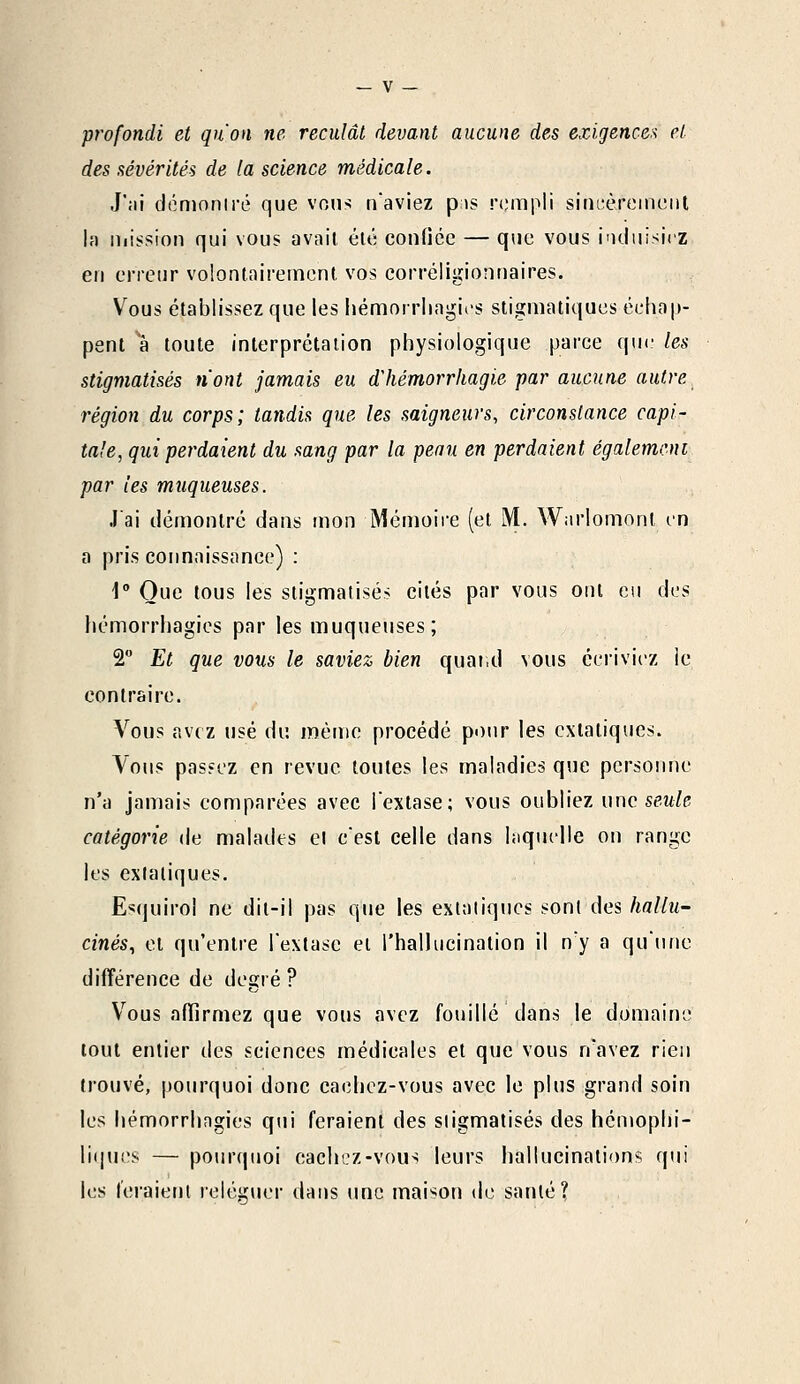 profondi et qu'on ne reculât devant aucune des exigence* et des sévérités de la science médicale. J'ai démontré que vous n'aviez pis rempli sincèrement la mission qui vous avait été confiée — que vous induisiez en erreur volontairement vos corréligionnaires. Vous établissez que les hernorrh.ngi.es stigmatiques échap- pent à toute interprétation physiologique parce que les stigmatisés n'ont jamais eu d'hémorrkagie par aucune autre région du corps; tandis que les soigneurs, circonstance capi- tale, qui perdaient du sang par la peau en perdaient également par les muqueuses. J'ai démontré dans mon Mémoire (et M. Warlomonl en a pris connaissance) : 1° Que tous les stigmatisés cités par vous ont eu des hémorrhagies par les muqueuses; 2° Et que vous le saviez bien quand vous écriviez ie contraire. Vous avez usé du même procédé pour les extatiques. Vous passez en revue toutes les maladies que personne n'a jamais comparées avec l'extase; vous oubliez une seule catégorie de malades cl c'est celle dans laquelle on range les extatiques. Esquirol ne dit-il pas que les extatiques sont des hallu- cinés, et qu'entre l'extase et l'hallucination il n'y a qu'une différence de degré ? Vous affirmez que vous avez fouillé dans le domaine tout entier des sciences médicales et que vous n'avez rien trouvé, pourquoi donc cachez-vous avec le plus grand soin les hémorrhagies qui feraient des stigmatisés des hémophi- liijues — pourquoi cachez-vous leurs hallucinations qui les feraient reléguer dans une maison de santé?