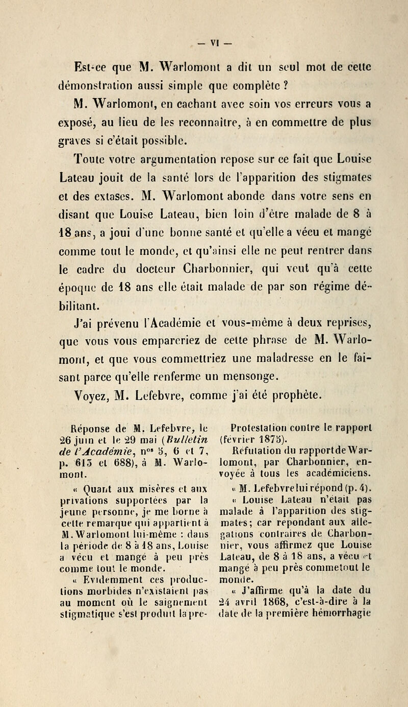 Est-ce que M. Warlomont a dil un seul mot de cette démonstration aussi simple que complète ? M. Warlomont, en cachant avec soin vos erreurs vous a exposé, au lieu de les reconnaître, à en commettre de plus graves si c'était possible. Toute votre argumentation repose sur ce fait que Louise Lateau jouit de la santé lors de l'apparition des stigmates et des extases. M. Warlomont abonde dans votre sens en disant que Louise Lateau, bien loin d'être malade de 8 à 18 ans, a joui dune bonne santé et qu'elle a vécu et mange comme tout le monde, et qu'ainsi elle ne peut rentrer dans le cadre du docteur Charbonnier, qui veut qu'à cette époque de 18 ans elle était malade de par son régime dé- bilitant. J'ai prévenu l'Académie et vous-même à deux reprises, que vous vous empareriez de cette phrase de M. Warlo- morit, et que vous commettriez une maladresse en le fai- sant parce qu'elle renferme un mensonge. Voyez, M. Lefebvre, comme j'ai été prophète. Réponse de M. Lefebvre, le 26 juin et le 29 mai (Bulletin de l'Académie, n°» 8, 6 et 7, p. 615 et 688), à M. Warlo- mont. « Quant aux misères et aux privations supportées par la jeune personne, je me borne à celte remarque qui appartient à M. Warlomont lui-même : dans la période de. 8 à 18 ans, Louise a vécu et mangé à peu près comme tout le monde. « Evidemment ces produc- tions morbides n'existaient pas au moment où le saignement stigmatique s'est produit la'pré- Proteslalion contre le rapport (février 1878). fiefulation du rapportdeWar- lomont, par Charbonnier, en- voyée à tous les académiciens. « M. Lefebvreluirépond(p.4). « Louise Lateau n'était pas malade à l'apparition des stig- mates; car repondant aux allé- gations contraires de Charbon- nier, vous affirmez que Louise Laleau, de 8 à 18 ans, a vécu H mangé à peu près commetout le monde. « J'affirme qu'à la date du 24 avril 1868, c'est-à-dire à la date de la première hémorrhagie