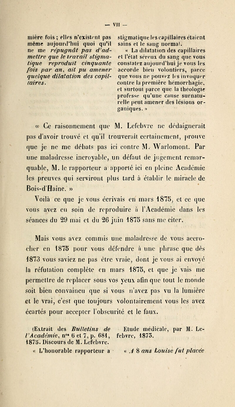 — VIF — mière fois; elles n'existent pas sligmaliqtie les capillaires étaient même aujourd'hui quoi qu'il sains et le sang normal, ne me répugnât pas d'ad- « La dilatation des capillaires mettre que le travail stigma- et l'état séreux du sang que vous tique reproduit cinquante constatez aujourd'hui je vous les fois par an, ait pu amener accorde bien volontiers, parce quelque dilatation des capil- que vous ne pouvez les invoquer (aires. contre la première hémorrhagie, et surtout parce que la théologie professe qu'une cause surnatu- relle peut amener des lésions or- ganiques. » « Ce raisonnement que M. Lefebvre ne dédaignerait pas d'avoir trouvé et qu'il trouverait certainement, prouve que je ne me débats pas ici contre M. Warlomont. Par une maladresse incroyable, un défaut de jugement remar- quable, M. le rapporteur a apporté ici en pleine Académie les preuves qui serviront plus tard à établir le miracle de Bois-d'Haine. » Voilà ce que je vous écrivais en mars 1875, et ce que vous avez eu soin de reproduire à l'Académie dans les séances du 29 mai et du 26 juin 1875 sans me citer. Mais vous avez commis une maladresse de vous accro- cher en 1875 pour vous défendre à une phrase que dès 1873 vous saviez ne pas être vraie, dont je vous ai envoyé la réfutation complète en mars 1875, et que je vais me permettre de replacer sous vos yeux afin que tout le monde soit bien convaincu que si vous n'avez pas vu la lumière et le vrai, c'est que toujours volontairement vous les avez écartés pour accepter l'obscurité et le faux. (Extrait des Bulletins de Etude médicale, par M. Le- VAcadémie, n0' 6 et 7, p. 681, febvre, 1875. 1875. Discours de M. Lefebvre.