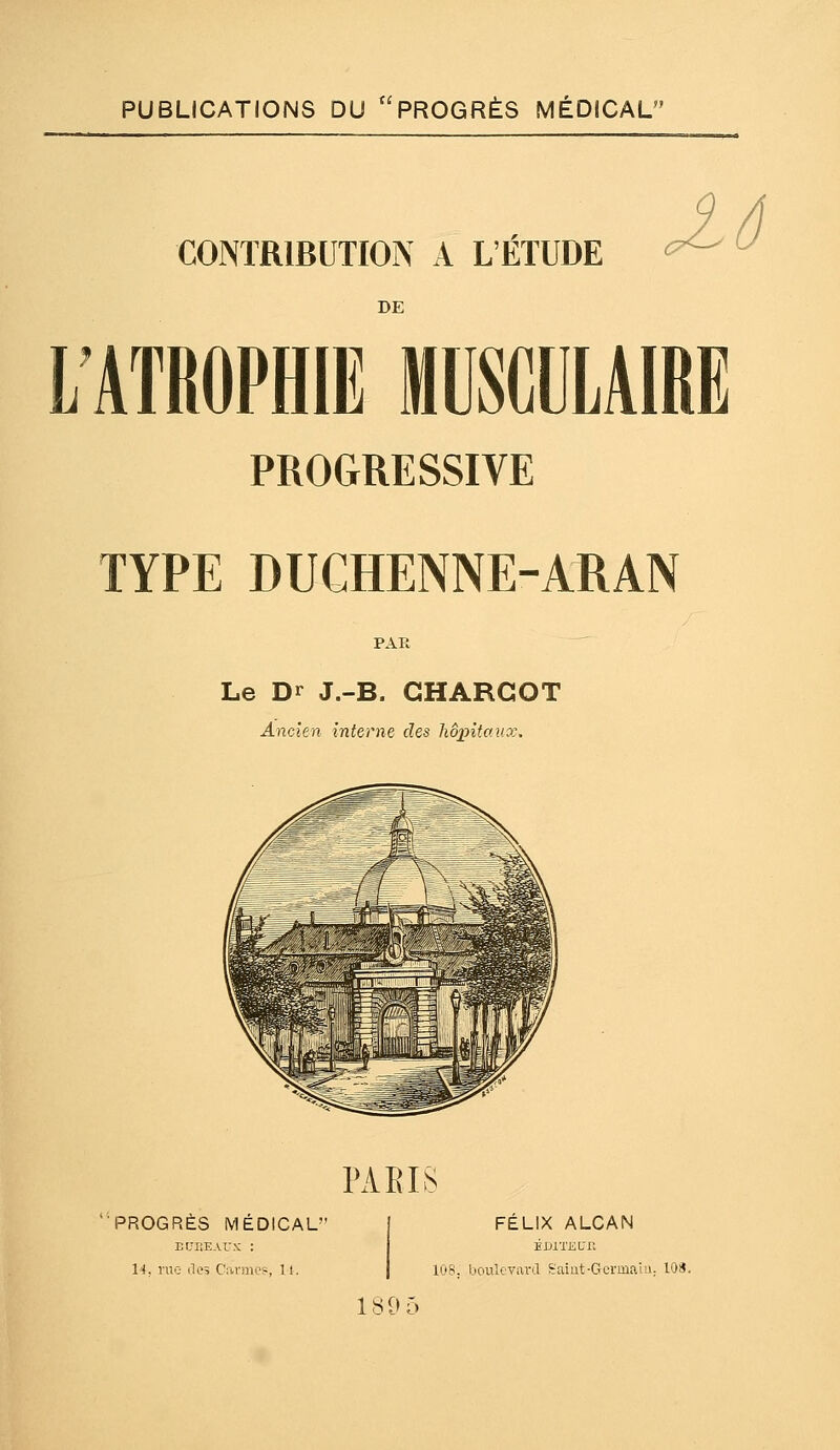 PUBLICATIONS DU PROGRÈS MÉDICAL CONTRIBUTION A L'ÉTUDE DE L'ATROPHIE MUSCULAIRE PROGRESSIVE TYPE DUCHENNE-ARAN PAR Le Dr J.-B. CHARGOT Ancien interne des hôpitaux. PAEIS PROGRÈS MÉDICAL FÉLIX ALCAN 14, rue lies Cavmos, 11. EJJlTJiLT. 108. boulevard Saiut-Gcrmaui; 108.