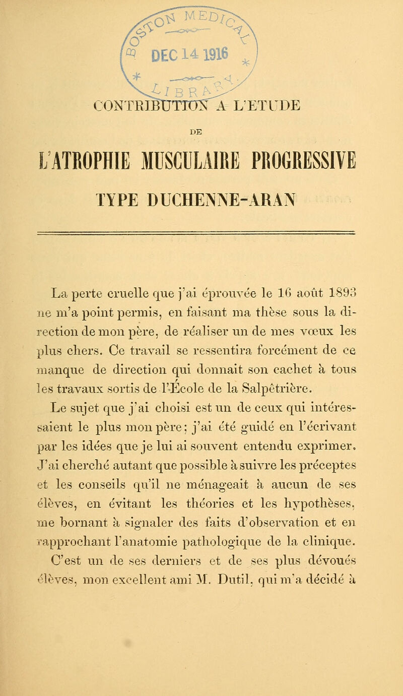 A L'ETUDE DE L'ATROPHIE MUSCULAIRE PROGRESSIVE TYPE DUCHENrsE-ARAN La perte cruelle que j'ai éprouvée le 16 août 1893 ne m'a point permis, en faisant ma thèse sous la di- rection démon père, de réaliser un de mes vœux les plus cliers. Ce travail se ressentira forcément de ce manque de direction qui donnait son cachet à tous les travaux sortis de l'-Ecole de la Salpêtrière. Le sujet que j'ai choisi est un de ceux qui intéres- saient le plus mon père; j'ai été guidé en l'écrivant par les idées que je lui ai souvent entendu exprimer. J'ai cherché autant que possible à suivre les préceptes et les conseils qu'il ne ménageait à aucun de ses élèves, en évitant les théories et les hypothèses, me bornant à signaler des faits d'observation et en rapprochant l'anatomie pathologique de la clinique. C'est un de ses derniers et de ses plus dévoués élèves, mon excellent ami M. Dutil. qui m'a décidé à