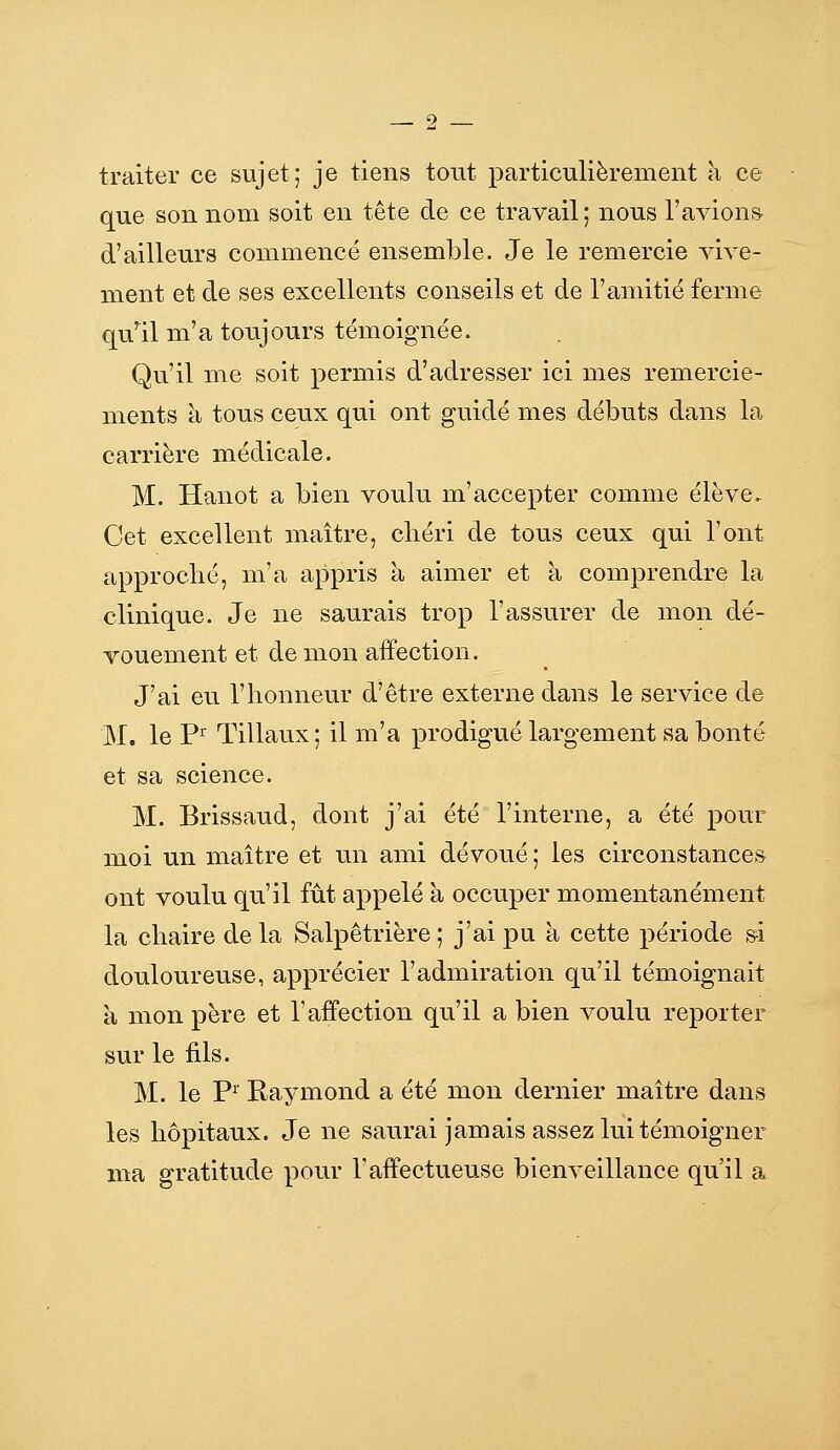 traiter ce sujet; je tiens tout particulièrement à ce que son nom soit en tête de ce travail; nous l'avions d'ailleurs commencé ensemble. Je le remercie vive- ment et de ses excellents conseils et de l'amitié ferme qu'ail m'a toujours témoignée. Qu'il me soit permis d'adresser ici mes remercie- ments à tous ceux qui ont guidé mes débuts dans la carrière médicale. M. Hanot a bien voulu m'accepter comme élève. Cet excellent maître, cliéri de tous ceux qui l'ont approché, m'a appris à aimer et à comprendre la clinique. Je ne saurais trop l'assurer de mon dé- vouement et de mon affection. J'ai eu l'honneur d'être externe dans le service de M. le P^ Tillaux ; il m'a prodigué largement sa bonté et sa science. M. Brissaud, dont j'ai été l'interne, a été pour moi un maître et un ami dévoué ; les circonstances ont voulu qu'il fût appelé à occuper momentanément la chaire de la Salpêtrière ; j'ai pu à cette période ,^i douloureuse, apprécier l'admiration qu'il témoignait à mon père et l'affection qu'il a bien voulu reporter sur le fils. M. le P^' Raymond a été mon dernier maître dans les hôpitaux. Je ne saurai jamais assez lui témoigner ma gratitude pour Taffectueuse bienveillance qu'il a