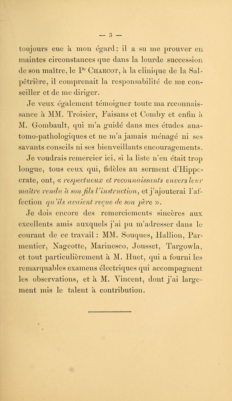 maintes circonstances que dans la lourde succession de son maître, le P^ Charoot, à la clinique de la Sal- pêtriëre, il comprenait la responsabilité de me con- seiller et de me diriger. Je veux également témoigner toute ma reconnais- sance à MM. Troisier, Faisans et Comby et enfin à M. Gombault, qui m'a guidé dans mes études ana- tomo-patliologiques et ne m'a jamais ménagé ni ses savants conseils ni ses bienveillants encouragements. Je voudrais remercier ici, si la liste n'en était trop longue, tous ceux qui, fidèles au serment d'Hippc- crate, ont, «respectueux et reconnaissants envers leur maître rendu a son fils Vinstruction, et j'ajouterai l'af- fection qu'ils avaient reçue de son père ». Je dois encore des remerciements sincères aux excellents amis auxquels j'ai pu m'adresser dans le courant de ce travail : MM. Souques, Hallion, Par- mentier, Nageotte, Marinesco, Jousset, Targowla, et tout particulièrement à M. Huet, qui a fourni les remarquables examens électriques qui accompagnent les observations, et à M. Vincent, dont j'ai large- ment mis le talent à contribution.