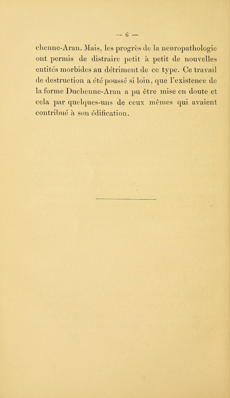 chenne-Aran. Mais, les progrès de la neuropatholog-ie ont permis de distraire petit à petit de nouvelles entités morbides au détriment de ce type. Ce travail de destruction a été poussé si loin, que l'existence de la forme Duchenne-Aran a pu être mise en doute et cela par quelques-uns de ceux mêmes qui avaient contribué à son édification.