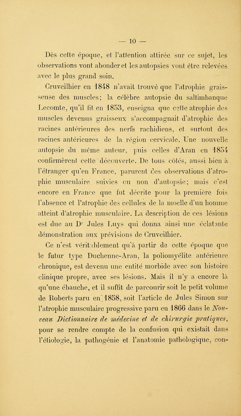 Dès cette époque, et l'attention attirée sur ce sujet, les observations vont abonder et les autopsies vont être relevées avec le plus grand soin. Gruveilhier en 1848 n'avait trouvé que l'atrophie grais- seuse des muscles; la célèbre autopsie du saltimbanque Lecomte, qu'il fit en 1853, enseigna que cette atrophie des muscles devenus graisseux s'accompagnait d'atrophie des racines antérieures des nerfs rachidiens, et surtout des racines antérieures de la région cervicale. Une nouvelle autopsie du même auteur, puis celles d'Aran en 1854 confirmèrent cette découverte. De tous côtés, aussi bien à l'étranger qu'en France, parurent des observations d'atro- phie musculaire suivies ou non d'autopsie; mais c'est encore en France que fut décrite pour la première fois l'absence et l'atrophie des cellules de la moelle d'un homme atteint d'atrophie musculaire. La description de ces lésions est due au D'' Jules Taijs qui donna ainsi une éclatante démonstration aux prévisions de Gruveilhier. Ce n'est véritablement qu'à partir de cette époque que le futur type Duchenne-Aran, la poliomyélite antérieure chronique, est devenu une entité morbide avec son histoire clinique propre, avec ses lésions. Mais il n'y a encore là qu'une ébauche, et il suffit de parcourir soit le petit volume de Roberts paru en 1858, soit l'article de Jules Simon sur l'atrophie musculaire progressive paru en 1866 dans le Nou- 'vemo Dictionnaire de médecine et de cliinirgie pratiques, pour se rendre compte de la confusion qui existait dans l'étiologie, la pathogénie et l'anatomie pathologique, con-