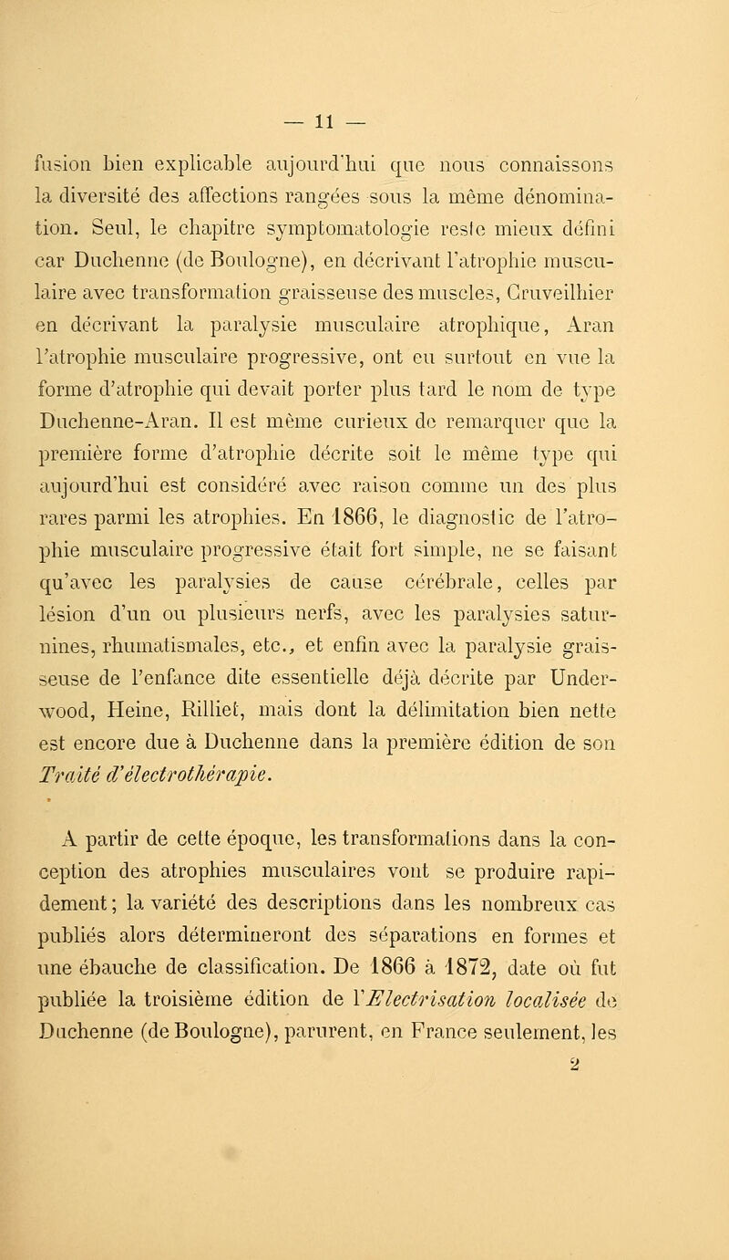 fusion bien explicable aiijourdbai que nous connaissons la diversité des affections rangées sous la même dénomina- tion. Seul, le chapitre symptomatologie resie mieux défini car Duclienne (de Boulogne), en décrivant l'atrophie muscu- laire avec transformation graisseuse des muscles, Gruveilhier en décrivant la paralysie musculaire atrophique, Aran l'atrophie musculaire progressive, ont eu surtout en vue la forme d'atrophie qui devait porter plus tard le nom de t^^pe Duchenne-Aran. Il est même curieux de remarquer que la première forme d'atrophie décrite soit le même type qui aujourd'hui est considéré avec raison comme un des plus rares parmi les atrophies. En 1866, le diagnostic de l'atro- phie musculaire progressive était fort snnple, ne se faisant qu'avec les paralysies de cause cérébrale, celles par lésion d'un ou plusieurs nerfs, avec les paralysies satur- nines, rhumatismales, etc., et enfin avec la paralysie grais- seuse de l'enfance dite essentielle déjà décrite par Under- wood, Heine, Rilliet, mais dont la délimitation bien nette est encore due à Duclienne dans la première édition de son Traité cVélectrothérapie. A partir de cette époque, les transformations dans la con- ception des atrophies musculaires vont se produire rapi- dement ; la variété des descriptions dans les nombreux cas publiés alors détermineront des séparations en formes et une ébauche de classification. De 1866 à 1872, date où fut publiée la troisième édition de VElectrisation localisée de Duchenne (de Boulogne), parurent, en France seulement, les