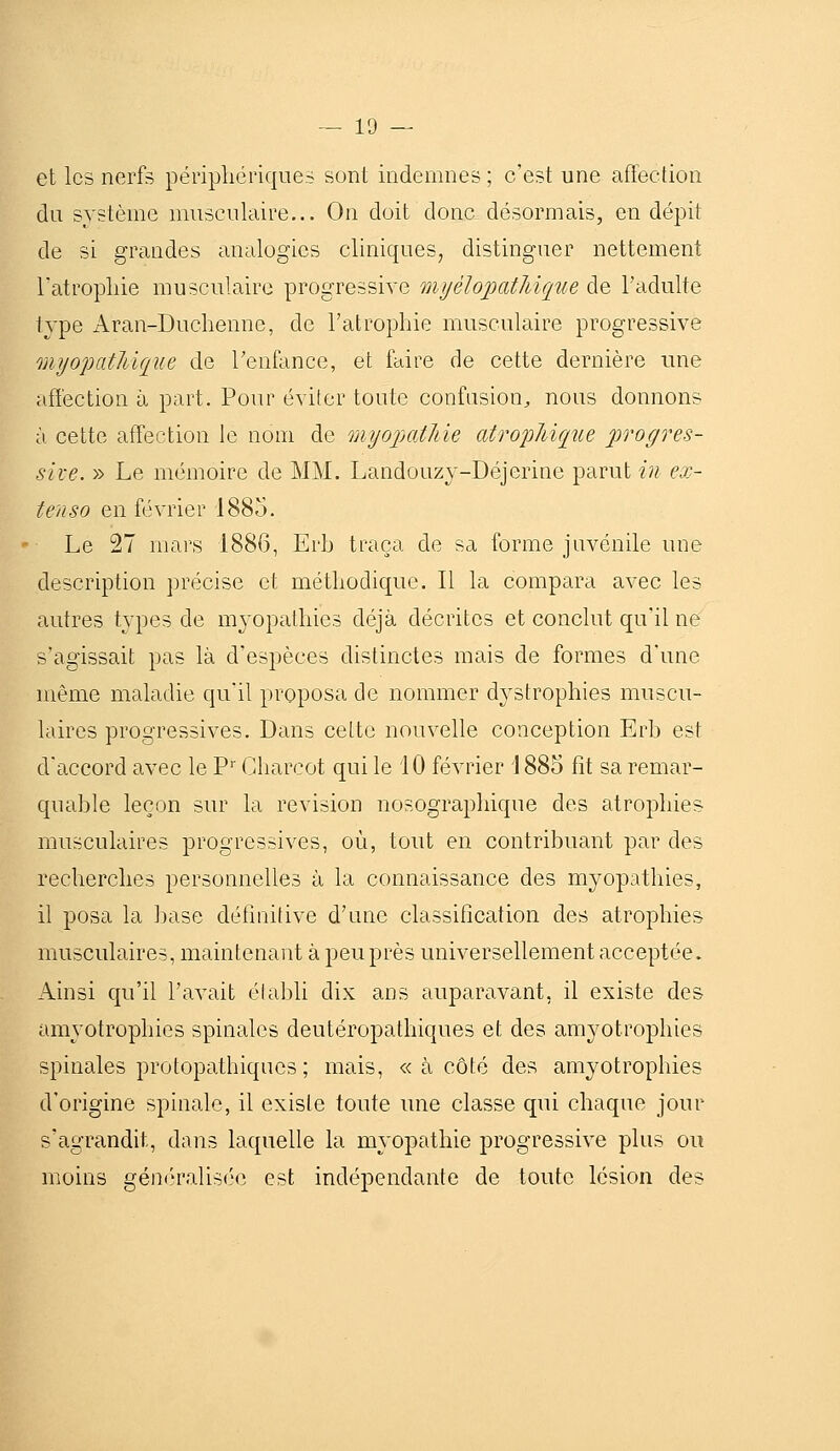 et les nerfs périphériques sont indemnes ; c'est une affection du système musculaire... On doit donc désormais, en dépit de si grandes analogies cliniques, distinguer nettement l'atrophie musculaire progressive mijélopatJiique de l'adulte type Aran-Duchenne, de l'atrophie musculaire progressive mijopatJiique de Tenfance, et faire de cette dernière une affection à part. Pour éviter toute confusion;, nous donnons à cette affection le nom de onyojjatJiie atropJdque jyrogres- sive. » Le mémoire de MM. Landouzy-Déjerine parut in ex- tenso en février 1885. Le 27 mars 1886, Erb traça de sa forme juvénile une description précise et méthodique. Il la compara avec les autres types de m3^opathie3 déjà décrites et conclut qu'il ne s'agissait pas là d'espèces distinctes mais de formes d'une même maladie qu'il proposa de nommer dystrophies muscu- laires progressives. Dans celte nouvelle conception Erb est d'accord avec le V' Gharcot qui le 10 février 1885 fit sa remar- quable leçon sur la revision nosographique des atrophies musculaires progressives, où, tout en contribuant par des recherches personnelles à la connaissance des myopathies, il posa la ])ase définitive d'une classification des atrophies musculaires, maintenant à peu près universellement acceptée. Ainsi qu'il l'avait élabli dix ans auparavant, il existe des amyotrophies spinales deutéropathiques et des am3^otrophies spinales protopathiques ; mais, « à côté des amyotrophies d'origine spinale, il existe toute une classe qui chaque jour s'agrandit, dans laquelle la myopathie progressive plus ou moins géné'ralis('e est indépendante de toute lésion des