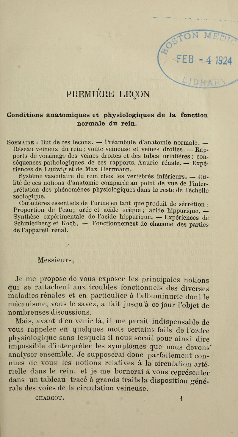 FEB -4 1924 PREMIERE LEÇON Conditions anatomiques et physiologiques de la fonction normale du rein. Sommaire : But de ces leçons. — Préambule d'anatomie normale. — Réseau veineux du rein ; voûte veineuse et veines droites. — Rap- ports de voisinage des veines droites et des tubes urinifères ; con- séquences pathologiques de ces rapports. Anurie rénale. — Expé- riences de Ludwig et de Max Herrmann. Système vasculaire du rein chez les vertébrés inférieurs. — Uti- lité de ces notions d'anatomie comparée au point de vue de l'inter- prétation des phénomènes physiologiques dans le reste de l'échelle zoologique. Caractères essentiels de l'urine en tant que produit de sécrétion : Proportion de l'eau; urée et acide urique ; acide hippurique. Synthèse expérimentale de l'acide hippurique. — Expériences de Schmiedberg et Koch. — Fonctionnement de chacune des parties de l'appareil rénal. Messieurs, Je me propose de vous exposer les principales notions qui se rattachent aux troubles fonctionnels des diverses maladies rénales et en particulier à l'albuminurie dont le mécanisme, vous le savez, a fait jusqu'à ce jour l'objet de nombreuses discussions. Mais, avant d'en venir là, il me paraît indispensable de vous rappeler en quelques mots certains faits de l'ordre physiologique sans lesquels il nous serait pour ainsi dire impossible d'interpréter les symptômes que nous devons analyser ensemble. Je supposerai donc parfaitement con- nues de vous les notions relatives à la circulation arté- rielle dans le rein, et je me bornerai à vous représenter dans un tableau tracé à grands traits la disposition géné- rale des voies de la circulation veineuse. GHARCOT. A