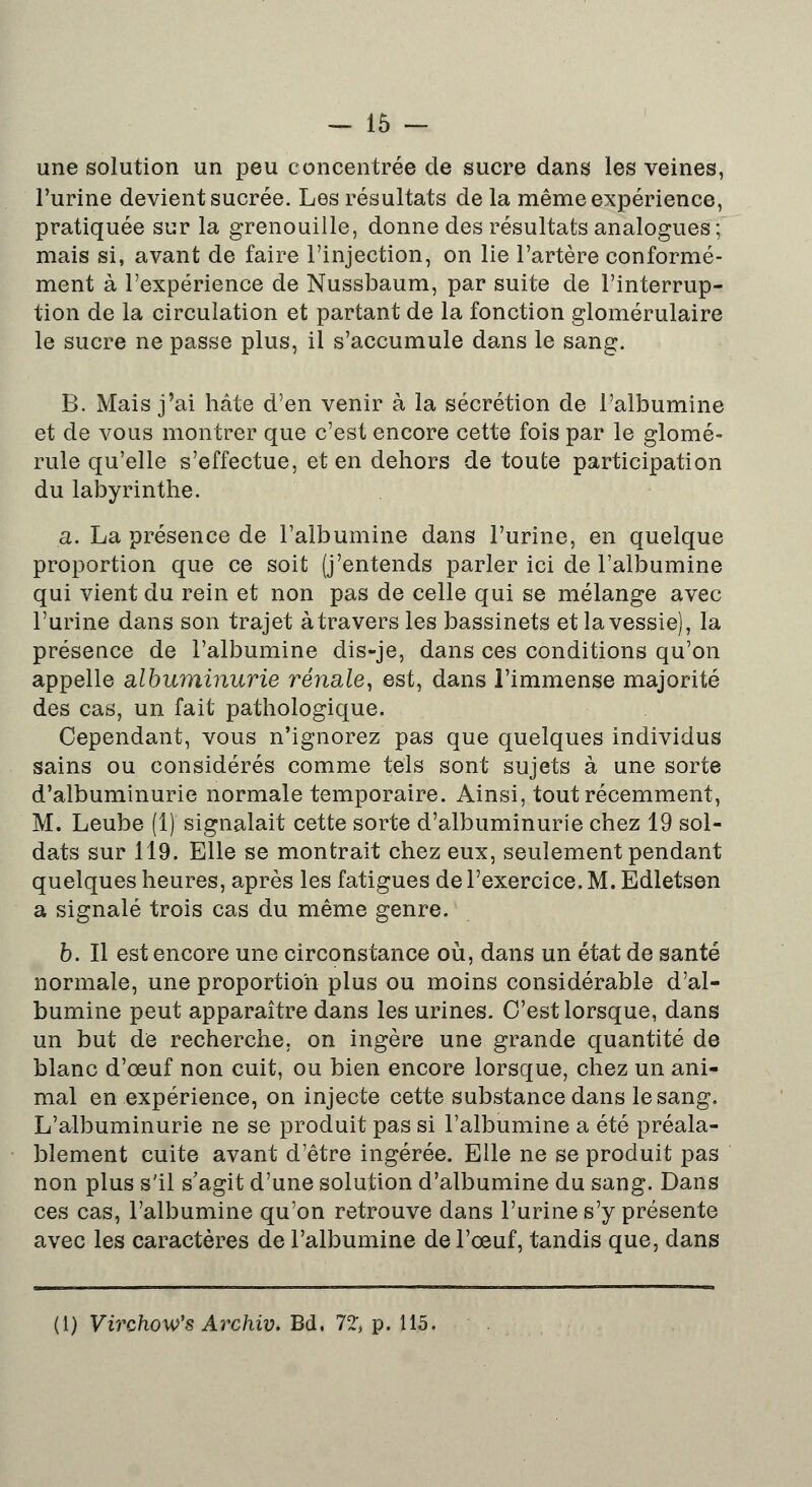 une solution un peu concentrée de sucre dans les veines, l'urine devient sucrée. Les résultats de la même expérience, pratiquée sur la grenouille, donne des résultats analogues; mais si, avant de faire l'injection, on lie l'artère conformé- ment à l'expérience de Nussbaum, par suite de l'interrup- tion de la circulation et partant de la fonction glomérulaire le sucre ne passe plus, il s'accumule dans le sang. B. Mais j'ai hâte d'en venir à la sécrétion de l'albumine et de vous montrer que c'est encore cette fois par le glomé- rule qu'elle s'effectue, et en dehors de toute participation du labyrinthe. a. La présence de l'albumine dans l'urine, en quelque proportion que ce soit (j'entends parler ici de l'albumine qui vient du rein et non pas de celle qui se mélange avec l'urine dans son trajet à travers les bassinets et la vessie), la présence de l'albumine dis-je, dans ces conditions qu'on appelle albuminurie rénale, est, dans l'immense majorité des cas, un fait pathologique. Cependant, vous n'ignorez pas que quelques individus sains ou considérés comme tels sont sujets à une sorte d'albuminurie normale temporaire. Ainsi, tout récemment, M. Leube (1) signalait cette sorte d'albuminurie chez 19 sol- dats sur 119. Elle se montrait chez eux, seulement pendant quelques heures, après les fatigues de l'exercice. M. Edletsen a signalé trois cas du même genre. b. Il est encore une circonstance où, dans un état de santé normale, une proportion plus ou moins considérable d'al- bumine peut apparaître dans les urines. C'est lorsque, dans un but de recherche, on ingère une grande quantité de blanc d'œuf non cuit, ou bien encore lorsque, chez un ani- mal en expérience, on injecte cette substance dans le sang. L'albuminurie ne se produit pas si l'albumine a été préala- blement cuite avant d'être ingérée. Elle ne se produit pas non plus s'il s'agit d'une solution d'albumine du sang. Dans ces cas, l'albumine qu'on retrouve dans l'urine s'y présente avec les caractères de l'albumine de l'oeuf, tandis que, dans (i) Virchow's Archiv. Bd, 72, p. 115.
