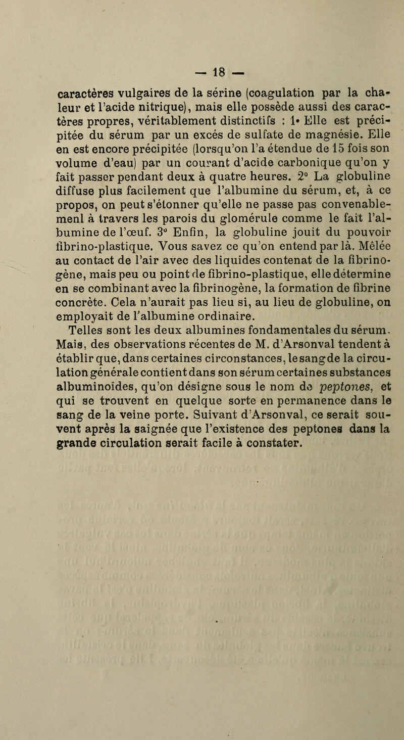 caractères vulgaires de la serine (coagulation par la cha- leur et l'acide nitrique), mais elle possède aussi des carac- tères propres, véritablement distinctifs : !• Elle est préci- pitée du sérum par un excès de sulfate de magnésie. Elle en est encore précipitée (lorsqu'on l'a étendue de 15 fois son volume d'eau) par un courant d'acide carbonique qu'on y fait passer pendant deux à quatre heures. 2° La globuline diffuse plus facilement que l'albumine du sérum, et, à ce propos, on peut s'étonner qu'elle ne passe pas convenable- menl à travers les parois du glomérule comme le fait l'al- bumine de l'œuf. 3° Enfin, la globuline jouit du pouvoir fibrino-plastique. Vous savez ce qu'on entend par là. Mêlée au contact de l'air avec des liquides contenat de la fibrino- gène, mais peu ou point de fîbrino-plastique, elle détermine en se combinant avec la fibrinogène, la formation de fibrine concrète. Cela n'aurait pas lieu si, au lieu de globuline, on employait de l'albumine ordinaire. Telles sont les deux albumines fondamentales du sérum. Mais, des observations récentes de M. d'Arsonval tendent à établir que, dans certaines circonstances, lesangde la circu- lation générale contient dans son sérum certaines substances albuminoïdes, qu'on désigne sous le nom de peptones, et qui se trouvent en quelque sorte en permanence dans le sang de la veine porte. Suivant d'Arsonval, ce serait sou- vent après la saignée que l'existence des peptones dans la grande circulation serait facile à constater.