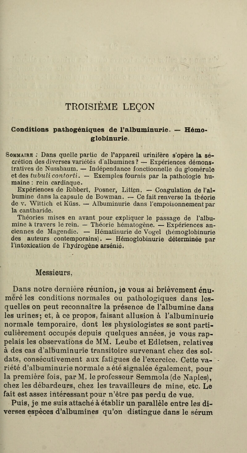 TROISIÈME LEÇON Conditions pathogéniques de l'albuminurie. — Hémo- globinurie. Sommaire : Dans quelle partie de l'appareil urinifère s'opère la sé- crétion des diverses variétés d'albumines ? — Expériences démons- tratives de Nussbaum. — Indépendance fonctionnelle du glomérule et des tubulicontorti. — Exemples fournis par la pathologie hu- maine : rein cardiaque. Expériences de Ribbert, Posner, Litten. — Coagulation de l'al- bumine dans la capsule de Bowman. — Ce fait renverse la théorie de v. Wittich et Kûss. — Albuminurie dans l'empoisonnement par la cantharide. Théories mises en avant pour expliquer le passage de l'albu- mine à travers le rein. — Théorie hématogène. — Expériences an- ciennes de Magendie. — Hématinurie de Vogel (hémoglobinurie des auteurs contemporains). — Hémoglobinurie déterminée par l'intoxication de l'hydrogène arsénié. Messieurs, Dans notre dernière réunion, je vous ai brièvement énu- méré les conditions normales ou pathologiques dans les- quelles on peut reconnaître la présence de l'albumine dans les urines; et, à ce propos, faisant allusion à l'albuminurie normale temporaire, dont les physiologistes se sont parti- culièrement occupés depuis quelques années, je vous rap- pelais les observations de MM. Leube et Edletsen, relatives à des cas d'albuminurie transitoire survenant chez des sol- dats, consécutivement aux fatigues de l'exercice. Cette va- riété d'albuminurie normale a été signalée également, pour la première fois, par M. le professeur Semmola(de Naples), chez les débardeurs, chez les travailleurs de mine, etc. Le fait est assez intéressant pour n'être pas perdu de vue. Puis, je me suis attaché à établir un parallèle entre les di- verses espèces d'albumines qu'on distingue dans le sérum