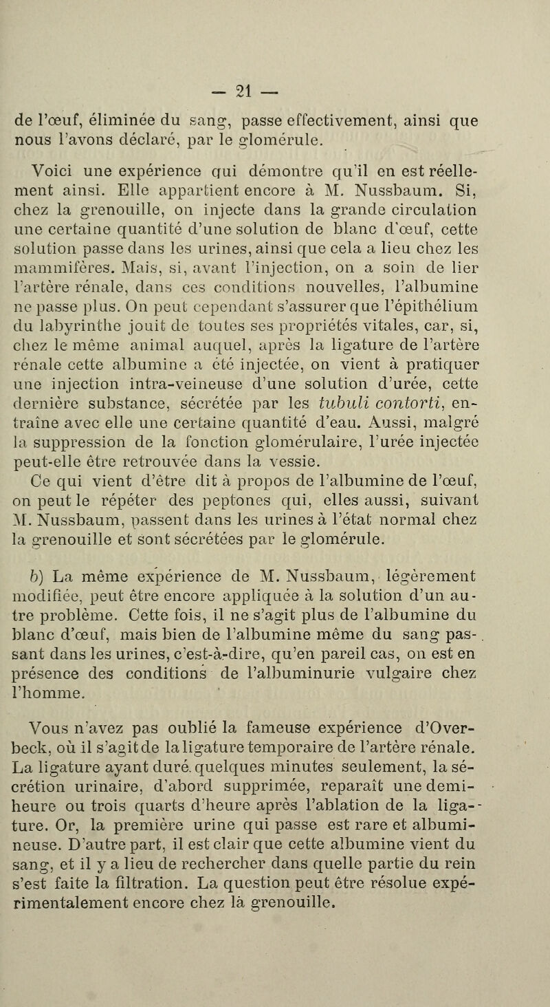 de l'œuf, éliminée du sang, passe effectivement, ainsi que nous l'avons déclaré, par le glomérule. Voici une expérience qui démontre qu'il en est réelle- ment ainsi. Elle appartient encore à M. Nussbaum. Si, chez la grenouille, on injecte dans la grande circulation une certaine quantité d'une solution de blanc d'œuf, cette solution passe dans les urines, ainsi que cela a lieu chez les mammifères. Mais, si, avant l'injection, on a soin de lier l'artère rénale, dans ces conditions nouvelles, l'albumine ne passe plus. On peut cependant s'assurer que l'épithélium du labyrinthe jouit de toutes ses propriétés vitales, car, si, chez le même animal auquel, après la ligature de l'artère rénale cette albumine a été injectée, on vient à pratiquer une injection intra-veineuse d'une solution d'urée, cette dernière substance, sécrétée par les tubuli contorti, en- traîne avec elle une certaine quantité d'eau. Aussi, malgré la suppression de la fonction glomérulaire, l'urée injectée peut-elle être retrouvée dans la vessie. Ce qui vient d'être dit à propos de l'albumine de l'œuf, on peut le répéter des peptones qui, elles aussi, suivant M. Nussbaum, passent dans les urines à l'état normal chez la grenouille et sont sécrétées par le glomérule. b) La même expérience de M. Nussbaum, légèrement modifiée, peut être encore appliquée à la solution d'un au- tre problème. Cette fois, il ne s'agit plus de l'albumine du blanc d'œuf, mais bien de l'albumine même du sang pas-. sant dans les urines, c'est-à-dire, qu'en pareil cas, on est en présence des conditions de l'albuminurie vulgaire chez l'homme. Vous n'avez pas oublié la fameuse expérience d'Over- beck, où il s'agit de la ligature temporaire de l'artère rénale. La ligature ayant duré, quelques minutes seulement, la sé- crétion urinaire, d'abord supprimée, reparaît une demi- heure ou trois quarts d'heure après l'ablation de la liga-- ture. Or, la première urine qui passe est rare et albumi- neuse. D'autre part, il est clair que cette albumine vient du sang, et il y a lieu de rechercher dans quelle partie du rein s'est faite la fîltration. La question peut être résolue expé- rimentalement encore chez là grenouille.