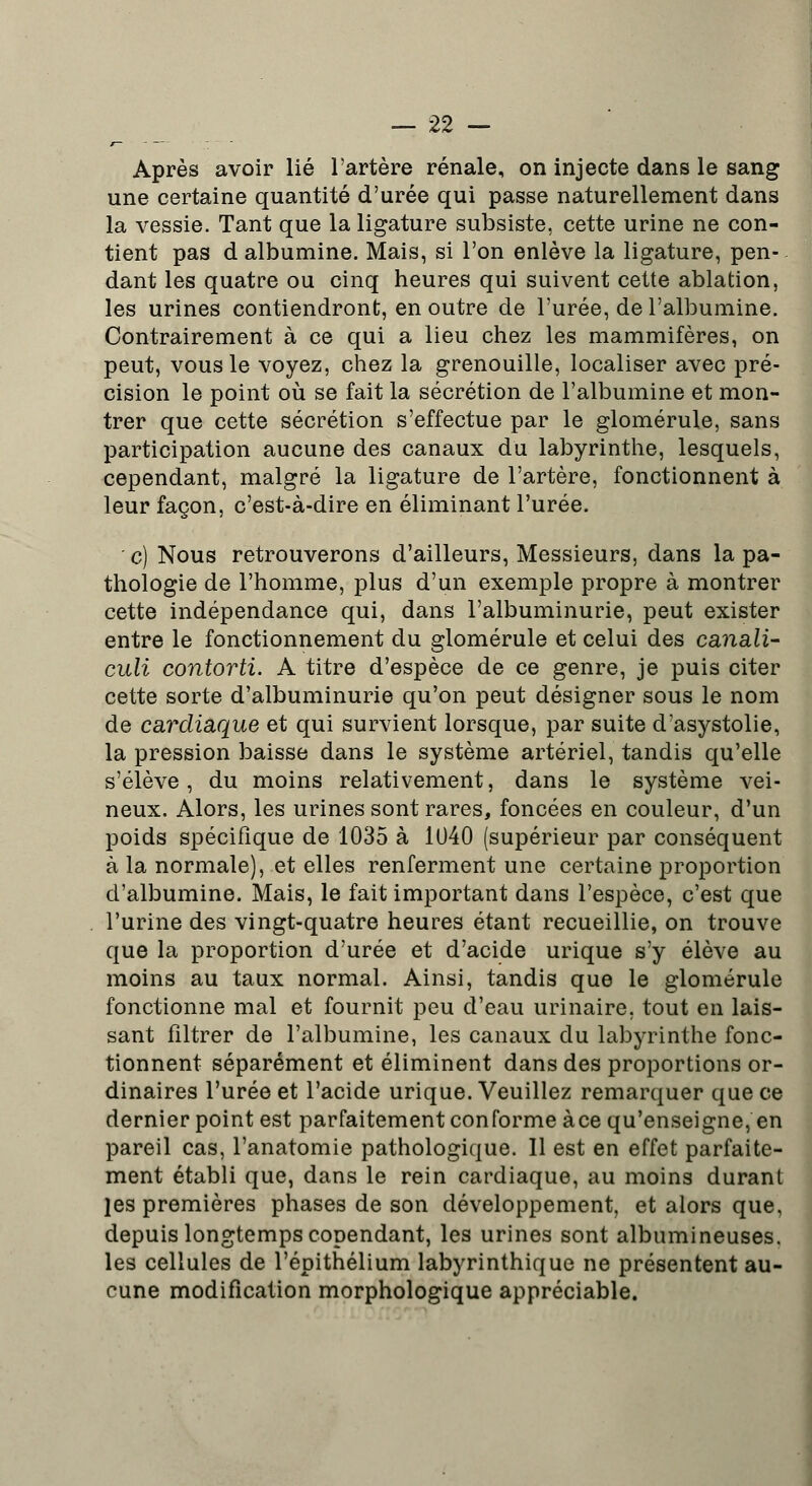 Après avoir lié l'artère rénale, on injecte dans le sang une certaine quantité d'urée qui passe naturellement dans la vessie. Tant que la ligature subsiste, cette urine ne con- tient pas d albumine. Mais, si l'on enlève la ligature, pen- dant les quatre ou cinq heures qui suivent cette ablation, les urines contiendront, en outre de l'urée, de l'albumine. Contrairement à ce qui a lieu chez les mammifères, on peut, vous le voyez, chez la grenouille, localiser avec pré- cision le point où se fait la sécrétion de l'albumine et mon- trer que cette sécrétion s'effectue par le glomérule, sans participation aucune des canaux du labyrinthe, lesquels, cependant, malgré la ligature de l'artère, fonctionnent à leur façon, c'est-à-dire en éliminant l'urée. c) Nous retrouverons d'ailleurs, Messieurs, dans la pa- thologie de l'homme, plus d'un exemple propre à montrer cette indépendance qui, dans l'albuminurie, peut exister entre le fonctionnement du glomérule et celui des canali- culi contorti. A titre d'espèce de ce genre, je puis citer cette sorte d'albuminurie qu'on peut désigner sous le nom de cardiaque et qui survient lorsque, par suite d'asystolie, la pression baisse dans le système artériel, tandis qu'elle s'élève, du moins relativement, dans le système vei- neux. Alors, les urines sont rares, foncées en couleur, d'un poids spécifique de 1035 à 1040 (supérieur par conséquent à la normale), et elles renferment une certaine proportion d'albumine. Mais, le fait important dans l'espèce, c'est que l'urine des vingt-quatre heures étant recueillie, on trouve que la proportion d'urée et d'acide urique s'y élève au moins au taux normal. Ainsi, tandis que le glomérule fonctionne mal et fournit peu d'eau urinaire, tout en lais- sant filtrer de l'albumine, les canaux du labyrinthe fonc- tionnent séparément et éliminent dans des proportions or- dinaires l'urée et l'acide urique. Veuillez remarquer que ce dernier point est parfaitement conforme àce qu'enseigne, en pareil cas, l'anatomie pathologique. Il est en effet parfaite- ment établi que, dans le rein cardiaque, au moins durant les premières phases de son développement, et alors que, depuis longtemps copendant, les urines sont albumineuses. les cellules de l'épithélium labyrinthique ne présentent au- cune modification morphologique appréciable.